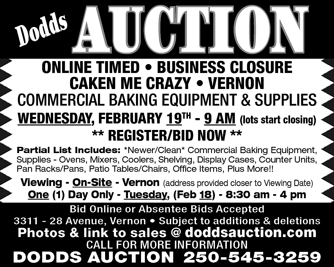 s <br>Dodd <br> <br>AUCTION <br>  s  Dodd    AUCTION    ONLINE TIMED • BUSINESS CLOSURE  CAKEN ME CRAZY • VERNON  COMMERCIAL BAKING EQUIPMENT & SUPPLIES  WEDNESDAY, FEBRUARY 19TH - 9 AM (lots start closing)  ** REGISTER/BID NOW **    Partial List Includes: *Newer/Clean* Commercial Baking Equipment,  Supplies - Ovens, Mixers, Coolers, Shelving, Display Cases, Counter Units,  Pan Racks/Pans, Patio Tables/Chairs, Office Items, Plus More!!    Viewing - On-Site - Vernon (address provided closer to Viewing Date)  One (1) Day Only - Tuesday, (Feb 18) - 8:30 am - 4 pm  Bid Online or Absentee Bids Accepted  3311 - 28 Avenue, Vernon • Subject to additions & deletions    Photos & link to sales @ doddsauction.com  CALL FOR MORE INFORMATION    DODDS AUCTION 250-545-3259    