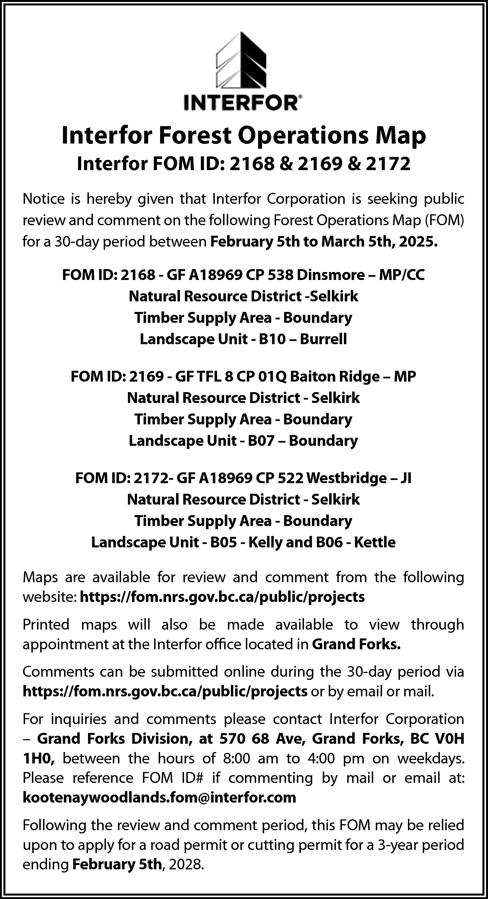 Interfor Forest Operations Map <br>Interfor  Interfor Forest Operations Map  Interfor FOM ID: 2168 & 2169 & 2172  Notice is hereby given that Interfor Corporation is seeking public  review and comment on the following Forest Operations Map (FOM)  for a 30-day period between February 5th to March 5th, 2025.  FOM ID: 2168 - GF A18969 CP 538 Dinsmore – MP/CC  Natural Resource District -Selkirk  Timber Supply Area - Boundary  Landscape Unit - B10 – Burrell  FOM ID: 2169 - GF TFL 8 CP 01Q Baiton Ridge – MP  Natural Resource District - Selkirk  Timber Supply Area - Boundary  Landscape Unit - B07 – Boundary  FOM ID: 2172- GF A18969 CP 522 Westbridge – JI  Natural Resource District - Selkirk  Timber Supply Area - Boundary  Landscape Unit - B05 - Kelly and B06 - Kettle  Maps are available for review and comment from the following  website: https://fom.nrs.gov.bc.ca/public/projects  Printed maps will also be made available to view through  appointment at the Interfor office located in Grand Forks.  Comments can be submitted online during the 30-day period via  https://fom.nrs.gov.bc.ca/public/projects or by email or mail.  For inquiries and comments please contact Interfor Corporation  – Grand Forks Division, at 570 68 Ave, Grand Forks, BC V0H  1H0, between the hours of 8:00 am to 4:00 pm on weekdays.  Please reference FOM ID# if commenting by mail or email at:  kootenaywoodlands.fom@interfor.com  Following the review and comment period, this FOM may be relied  upon to apply for a road permit or cutting permit for a 3-year period  ending February 5th, 2028.    