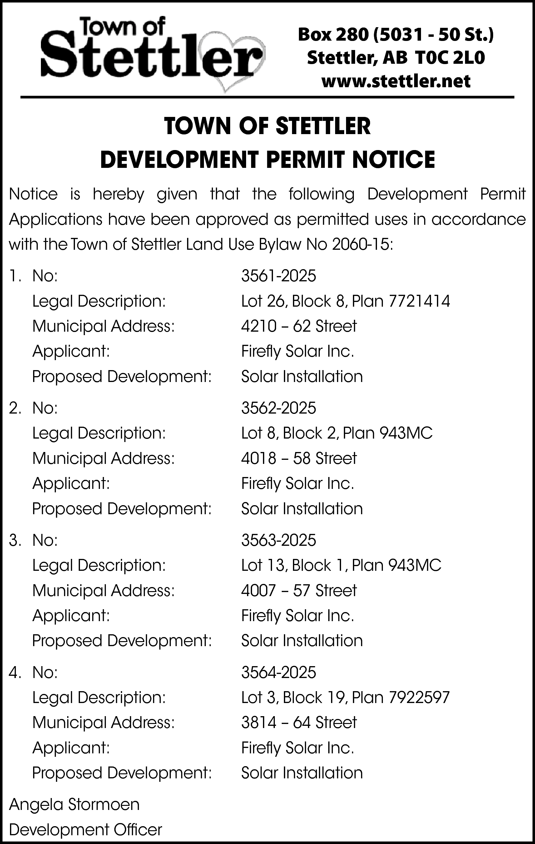 Box 280 (5031 - 50  Box 280 (5031 - 50 St.)  Stettler, AB T0C 2L0  www.stettler.net    TOWN OF STETTLER  DEVELOPMENT PERMIT NOTICE  Notice is hereby given that the following Development Permit  Applications have been approved as permitted uses in accordance  with the Town of Stettler Land Use Bylaw No 2060-15:  1. No:    3561-2025    Legal Description:    Lot 26, Block 8, Plan 7721414    Municipal Address:    4210 – 62 Street    Applicant:    Firefly Solar Inc.    Proposed Development:    Solar Installation    2. No:    3562-2025    Legal Description:    Lot 8, Block 2, Plan 943MC    Municipal Address:    4018 – 58 Street    Applicant:    Firefly Solar Inc.    Proposed Development:    Solar Installation    3. No:    3563-2025    Legal Description:    Lot 13, Block 1, Plan 943MC    Municipal Address:    4007 – 57 Street    Applicant:    Firefly Solar Inc.    Proposed Development:    Solar Installation    4. No:    3564-2025    Legal Description:    Lot 3, Block 19, Plan 7922597    Municipal Address:    3814 – 64 Street    Applicant:    Firefly Solar Inc.    Proposed Development:    Solar Installation    Angela Stormoen  Development Officer    