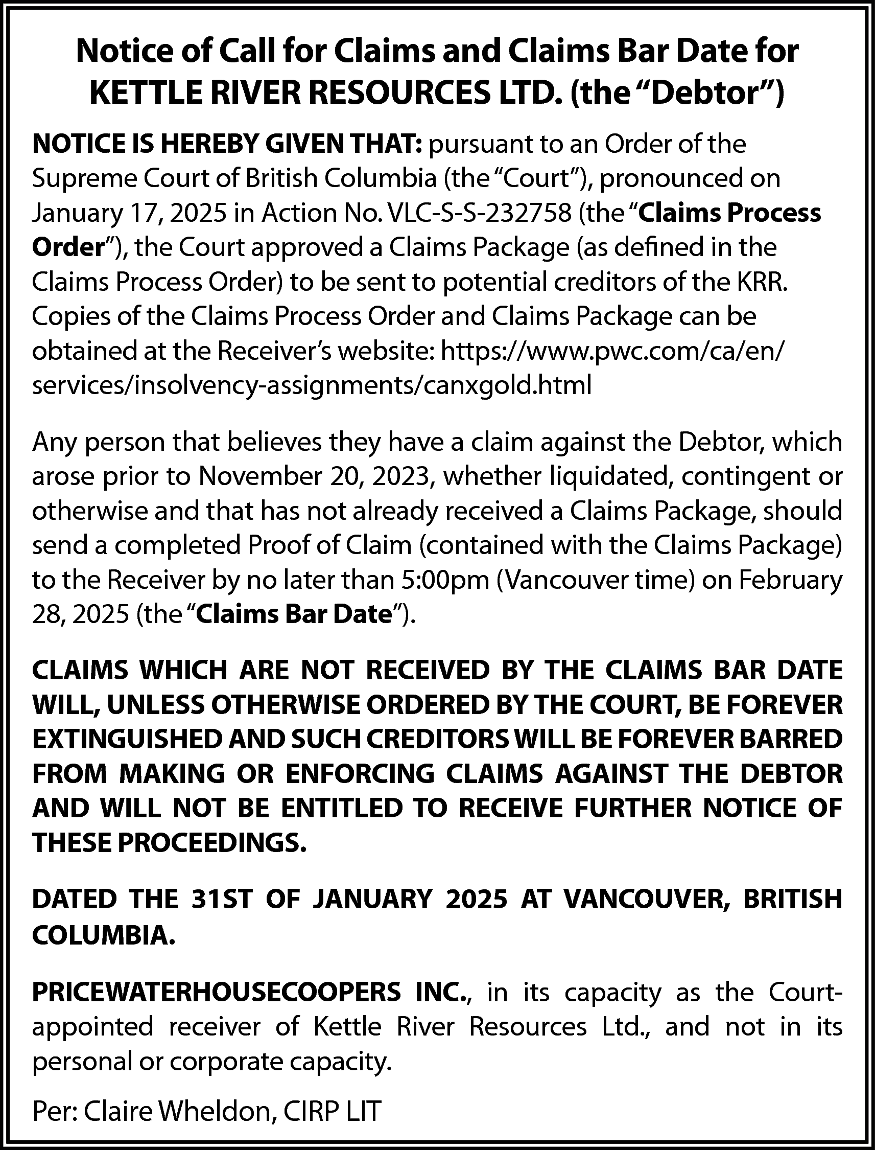 Notice of Call for Claims  Notice of Call for Claims and Claims Bar Date for  KETTLE RIVER RESOURCES LTD. (the “Debtor”)  NOTICE IS HEREBY GIVEN THAT: pursuant to an Order of the  Supreme Court of British Columbia (the “Court”), pronounced on  January 17, 2025 in Action No. VLC-S-S-232758 (the “Claims Process  Order”), the Court approved a Claims Package (as defined in the  Claims Process Order) to be sent to potential creditors of the KRR.  Copies of the Claims Process Order and Claims Package can be  obtained at the Receiver’s website: https://www.pwc.com/ca/en/  services/insolvency-assignments/canxgold.html  Any person that believes they have a claim against the Debtor, which  arose prior to November 20, 2023, whether liquidated, contingent or  otherwise and that has not already received a Claims Package, should  send a completed Proof of Claim (contained with the Claims Package)  to the Receiver by no later than 5:00pm (Vancouver time) on February  28, 2025 (the “Claims Bar Date”).  CLAIMS WHICH ARE NOT RECEIVED BY THE CLAIMS BAR DATE  WILL, UNLESS OTHERWISE ORDERED BY THE COURT, BE FOREVER  EXTINGUISHED AND SUCH CREDITORS WILL BE FOREVER BARRED  FROM MAKING OR ENFORCING CLAIMS AGAINST THE DEBTOR  AND WILL NOT BE ENTITLED TO RECEIVE FURTHER NOTICE OF  THESE PROCEEDINGS.  DATED THE 31ST OF JANUARY 2025 AT VANCOUVER, BRITISH  COLUMBIA.  PRICEWATERHOUSECOOPERS INC., in its capacity as the Courtappointed receiver of Kettle River Resources Ltd., and not in its  personal or corporate capacity.    Per: Claire Wheldon, CIRP LIT    