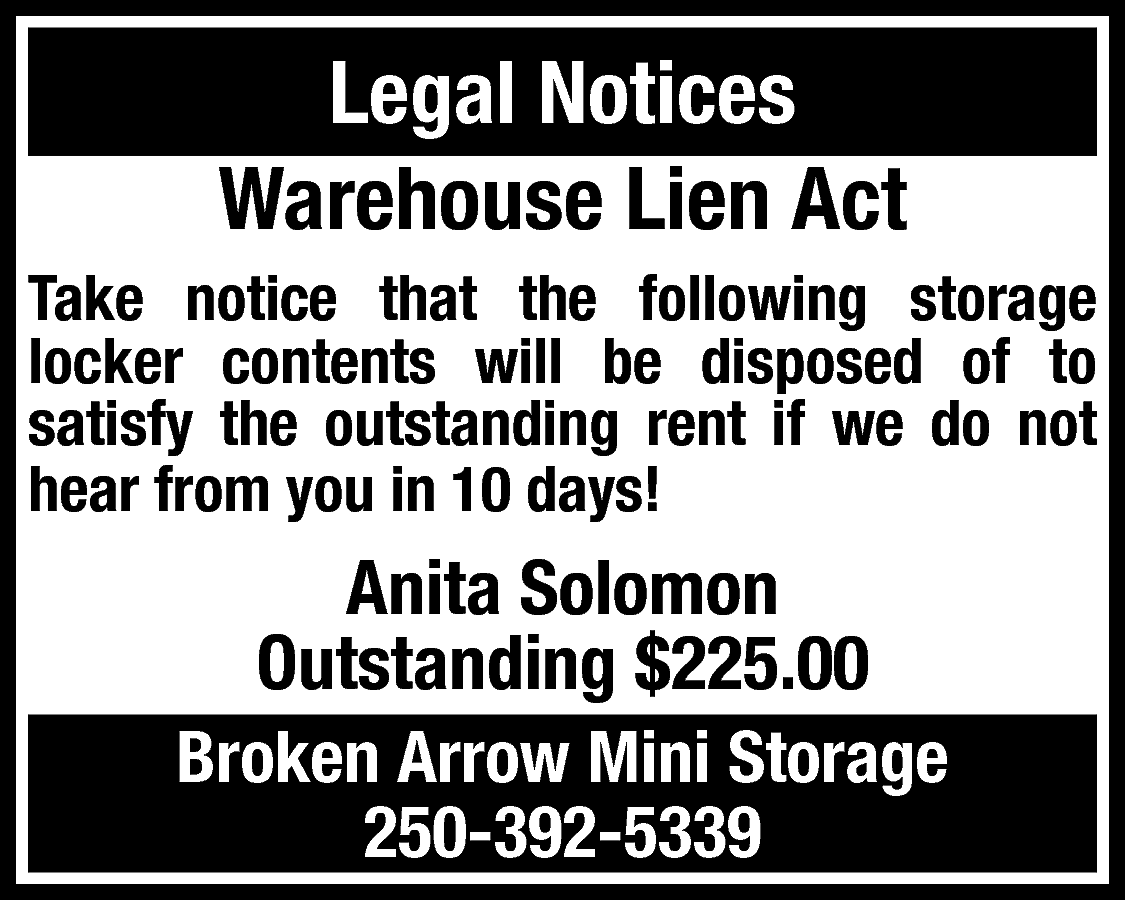 Legal Notices <br>Warehouse Lien Act  Legal Notices  Warehouse Lien Act  Take notice that the following storage  locker contents will be disposed of to  satisfy the outstanding rent if we do not  hear from you in 10 days!    Anita Solomon  Outstanding $225.00  Broken Arrow Mini Storage  250-392-5339    