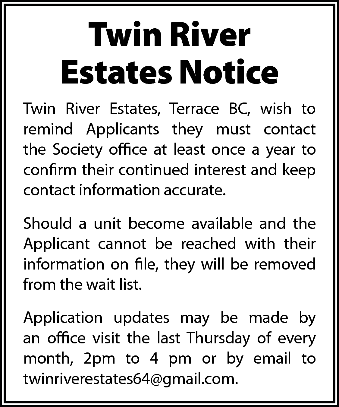 Twin River <br>Estates Notice <br>Twin  Twin River  Estates Notice  Twin River Estates, Terrace BC, wish to  remind Applicants they must contact  the Society office at least once a year to  confirm their continued interest and keep  contact information accurate.  Should a unit become available and the  Applicant cannot be reached with their  information on file, they will be removed  from the wait list.  Application updates may be made by  an office visit the last Thursday of every  month, 2pm to 4 pm or by email to  twinriverestates64@gmail.com.    