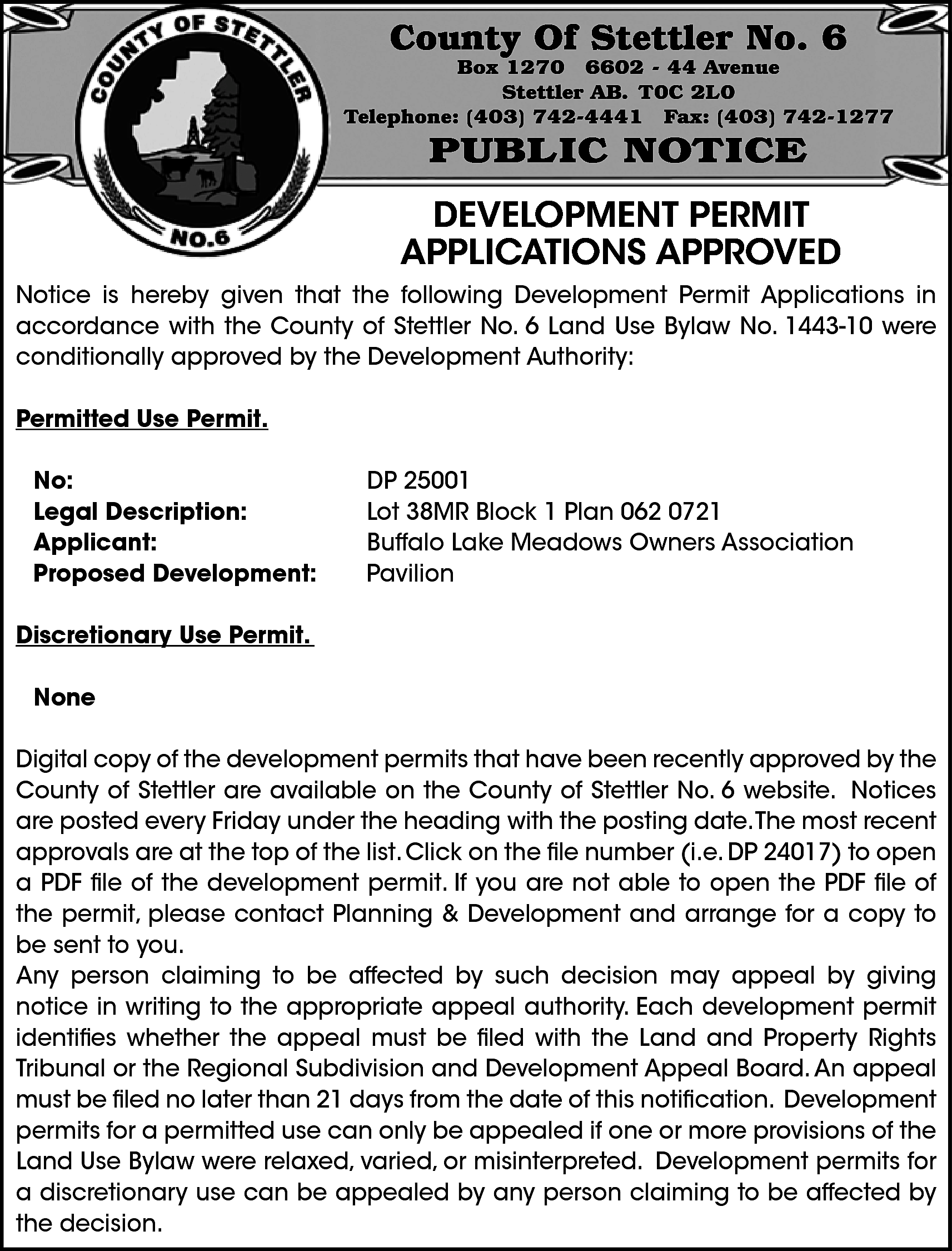 County Of Stettler No. 6  County Of Stettler No. 6    Box 1270 6602 - 44 Avenue  Stettler AB. T0C 2L0  Telephone: (403) 742-4441 Fax: (403) 742-1277    PUBLIC NOTICE    DEVELOPMENT PERMIT  APPLICATIONS APPROVED  Notice is hereby given that the following Development Permit Applications in  accordance with the County of Stettler No. 6 Land Use Bylaw No. 1443-10 were  conditionally approved by the Development Authority:  Permitted Use Permit.  No:  Legal Description:  Applicant:  Proposed Development:    DP 25001  Lot 38MR Block 1 Plan 062 0721  Buffalo Lake Meadows Owners Association  Pavilion    Discretionary Use Permit.  None  Digital copy of the development permits that have been recently approved by the  County of Stettler are available on the County of Stettler No. 6 website. Notices  are posted every Friday under the heading with the posting date.The most recent  approvals are at the top of the list. Click on the file number (i.e. DP 24017) to open  a PDF file of the development permit. If you are not able to open the PDF file of  the permit, please contact Planning & Development and arrange for a copy to  be sent to you.  Any person claiming to be affected by such decision may appeal by giving  notice in writing to the appropriate appeal authority. Each development permit  identifies whether the appeal must be filed with the Land and Property Rights  Tribunal or the Regional Subdivision and Development Appeal Board. An appeal  must be filed no later than 21 days from the date of this notification. Development  permits for a permitted use can only be appealed if one or more provisions of the  Land Use Bylaw were relaxed, varied, or misinterpreted. Development permits for  a discretionary use can be appealed by any person claiming to be affected by  the decision.    