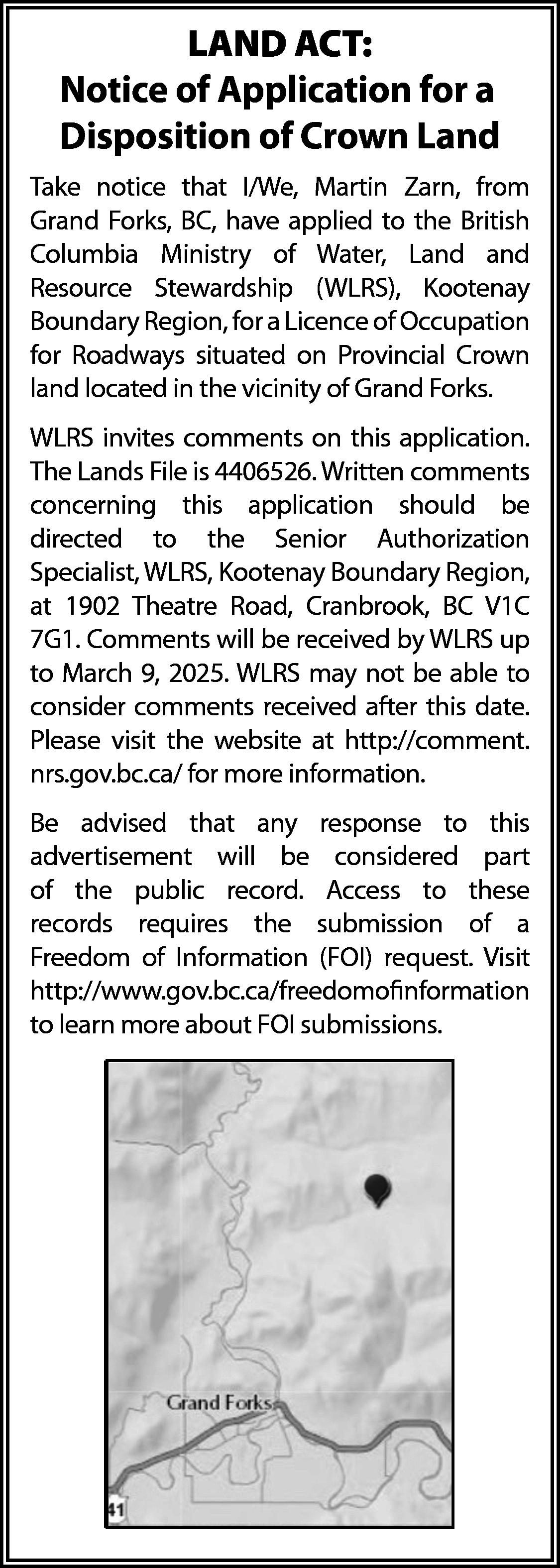 LAND ACT: <br>Notice of Application  LAND ACT:  Notice of Application for a  Disposition of Crown Land  Take notice that I/We, Martin Zarn, from  Grand Forks, BC, have applied to the British  Columbia Ministry of Water, Land and  Resource Stewardship (WLRS), Kootenay  Boundary Region, for a Licence of Occupation  for Roadways situated on Provincial Crown  land located in the vicinity of Grand Forks.  WLRS invites comments on this application.  The Lands File is 4406526. Written comments  concerning this application should be  directed to the Senior Authorization  Specialist, WLRS, Kootenay Boundary Region,  at 1902 Theatre Road, Cranbrook, BC V1C  7G1. Comments will be received by WLRS up  to March 9, 2025. WLRS may not be able to  consider comments received after this date.  Please visit the website at http://comment.  nrs.gov.bc.ca/ for more information.  Be advised that any response to this  advertisement will be considered part  of the public record. Access to these  records requires the submission of a  Freedom of Information (FOI) request. Visit  http://www.gov.bc.ca/freedomofinformation  to learn more about FOI submissions.    