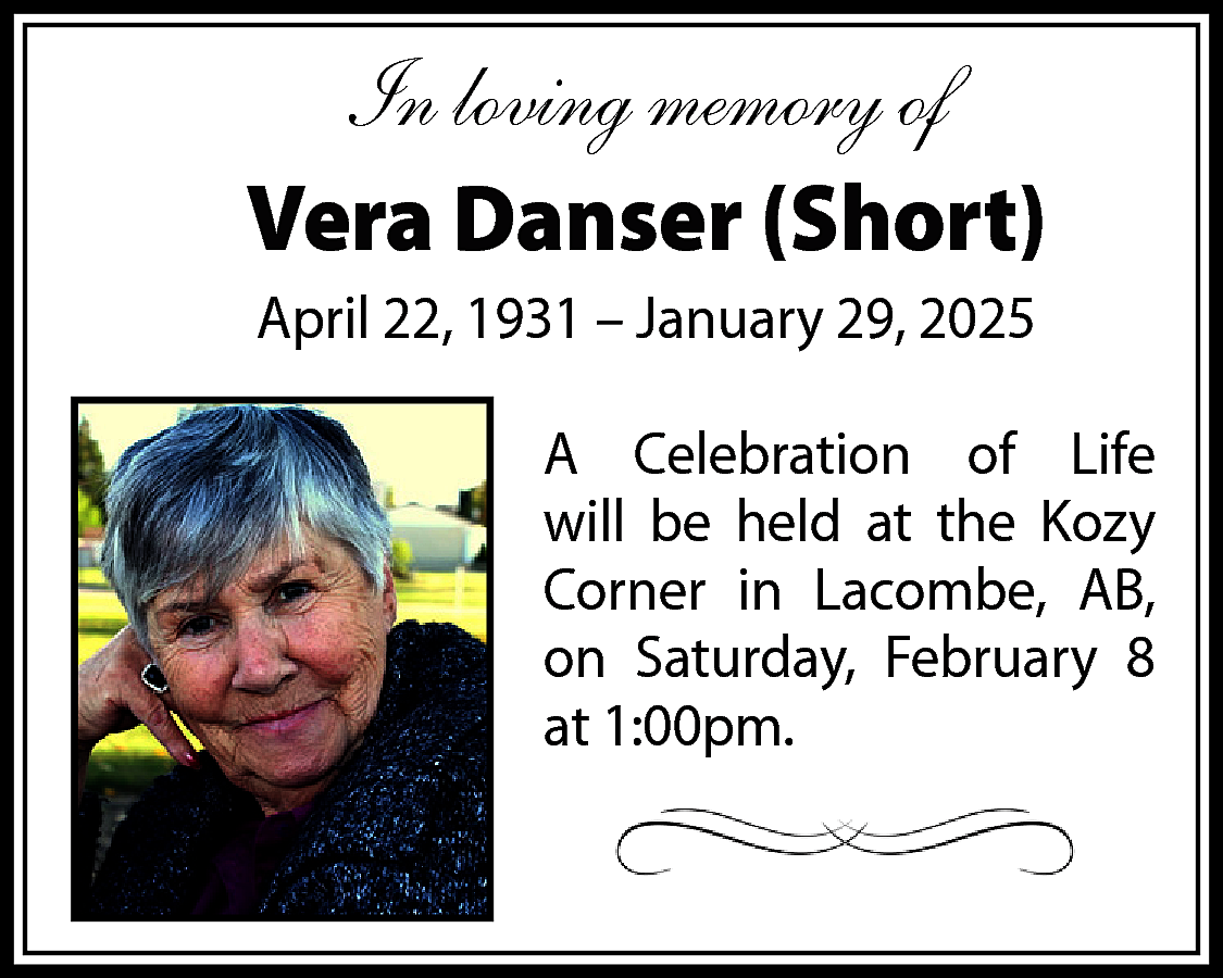 In loving memory of <br>Vera  In loving memory of  Vera Danser (Short)  April 22, 1931 – January 29, 2025  A Celebration of Life  will be held at the Kozy  Corner in Lacombe, AB,  on Saturday, February 8  at 1:00pm.    