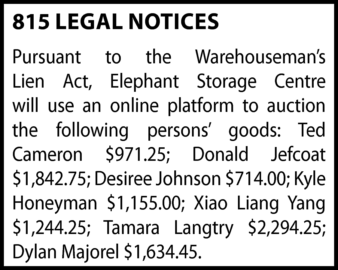 815 LEGAL NOTICES <br>Pursuant to  815 LEGAL NOTICES  Pursuant to the Warehouseman’s  Lien Act, Elephant Storage Centre  will use an online platform to auction  the following persons’ goods: Ted  Cameron $971.25; Donald Jefcoat  $1,842.75; Desiree Johnson $714.00; Kyle  Honeyman $1,155.00; Xiao Liang Yang  $1,244.25; Tamara Langtry $2,294.25;  Dylan Majorel $1,634.45.    