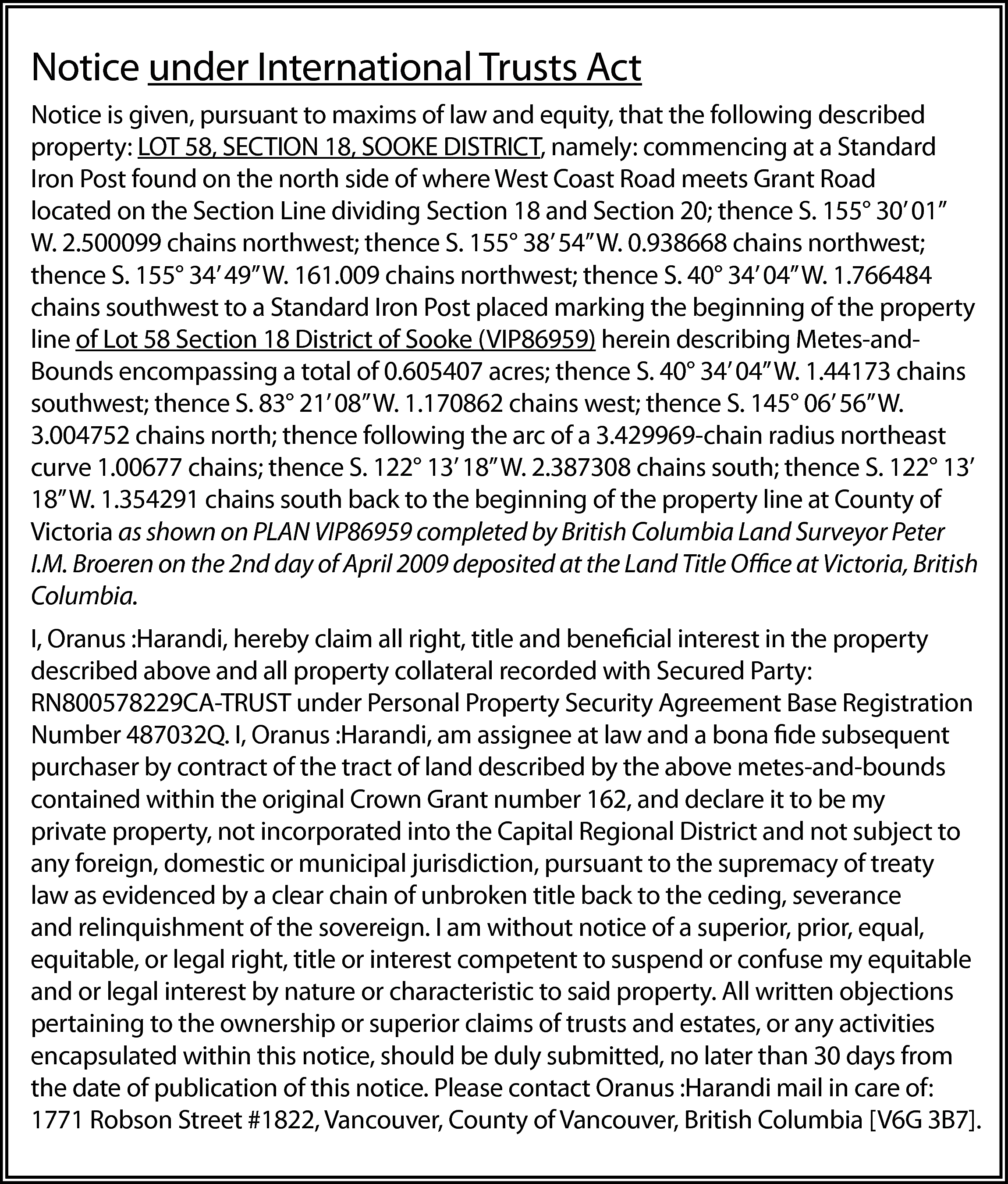 Notice under International Trusts Act  Notice under International Trusts Act  Notice is given, pursuant to maxims of law and equity, that the following described  property: LOT 58, SECTION 18, SOOKE DISTRICT, namely: commencing at a Standard  Iron Post found on the north side of where West Coast Road meets Grant Road  located on the Section Line dividing Section 18 and Section 20; thence S. 155° 30’ 01”  W. 2.500099 chains northwest; thence S. 155° 38’ 54” W. 0.938668 chains northwest;  thence S. 155° 34’ 49” W. 161.009 chains northwest; thence S. 40° 34’ 04” W. 1.766484  chains southwest to a Standard Iron Post placed marking the beginning of the property  line of Lot 58 Section 18 District of Sooke (VIP86959) herein describing Metes-andBounds encompassing a total of 0.605407 acres; thence S. 40° 34’ 04” W. 1.44173 chains  southwest; thence S. 83° 21’ 08” W. 1.170862 chains west; thence S. 145° 06’ 56” W.  3.004752 chains north; thence following the arc of a 3.429969-chain radius northeast  curve 1.00677 chains; thence S. 122° 13’ 18” W. 2.387308 chains south; thence S. 122° 13’  18” W. 1.354291 chains south back to the beginning of the property line at County of  Victoria as shown on PLAN VIP86959 completed by British Columbia Land Surveyor Peter  I.M. Broeren on the 2nd day of April 2009 deposited at the Land Title Office at Victoria, British  Columbia.  I, Oranus :Harandi, hereby claim all right, title and beneficial interest in the property  described above and all property collateral recorded with Secured Party:  RN800578229CA-TRUST under Personal Property Security Agreement Base Registration  Number 487032Q. I, Oranus :Harandi, am assignee at law and a bona fide subsequent  purchaser by contract of the tract of land described by the above metes-and-bounds  contained within the original Crown Grant number 162, and declare it to be my  private property, not incorporated into the Capital Regional District and not subject to  any foreign, domestic or municipal jurisdiction, pursuant to the supremacy of treaty  law as evidenced by a clear chain of unbroken title back to the ceding, severance  and relinquishment of the sovereign. I am without notice of a superior, prior, equal,  equitable, or legal right, title or interest competent to suspend or confuse my equitable  and or legal interest by nature or characteristic to said property. All written objections  pertaining to the ownership or superior claims of trusts and estates, or any activities  encapsulated within this notice, should be duly submitted, no later than 30 days from  the date of publication of this notice. Please contact Oranus :Harandi mail in care of:  1771 Robson Street #1822, Vancouver, County of Vancouver, British Columbia [V6G 3B7].    