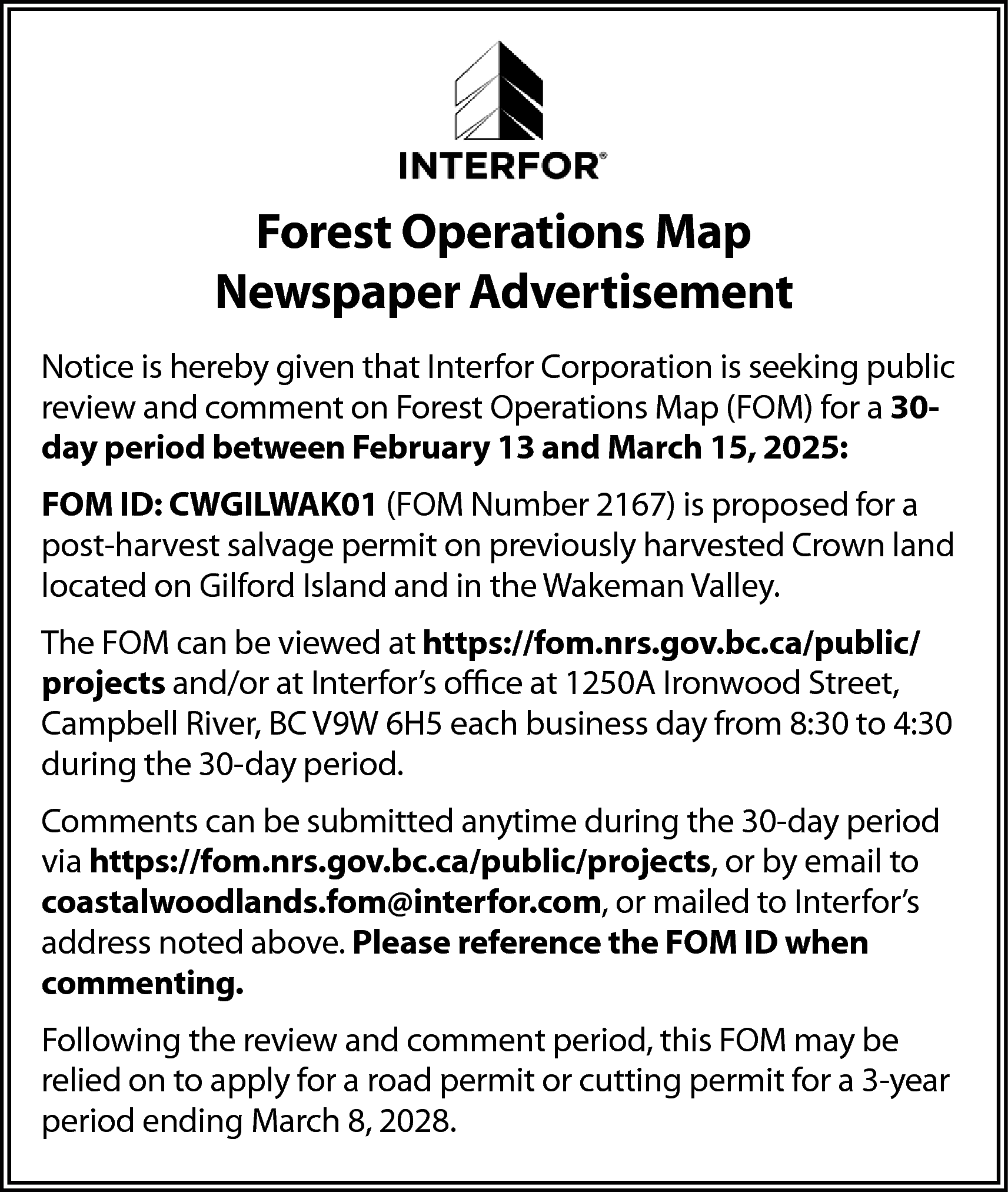 Forest Operations Map <br>Newspaper Advertisement  Forest Operations Map  Newspaper Advertisement  Notice is hereby given that Interfor Corporation is seeking public  review and comment on Forest Operations Map (FOM) for a 30day period between February 13 and March 15, 2025:  FOM ID: CWGILWAK01 (FOM Number 2167) is proposed for a  post-harvest salvage permit on previously harvested Crown land  located on Gilford Island and in the Wakeman Valley.  The FOM can be viewed at https://fom.nrs.gov.bc.ca/public/  projects and/or at Interfor’s office at 1250A Ironwood Street,  Campbell River, BC V9W 6H5 each business day from 8:30 to 4:30  during the 30-day period.  Comments can be submitted anytime during the 30-day period  via https://fom.nrs.gov.bc.ca/public/projects, or by email to  coastalwoodlands.fom@interfor.com, or mailed to Interfor’s  address noted above. Please reference the FOM ID when  commenting.  Following the review and comment period, this FOM may be  relied on to apply for a road permit or cutting permit for a 3-year  period ending March 8, 2028.    