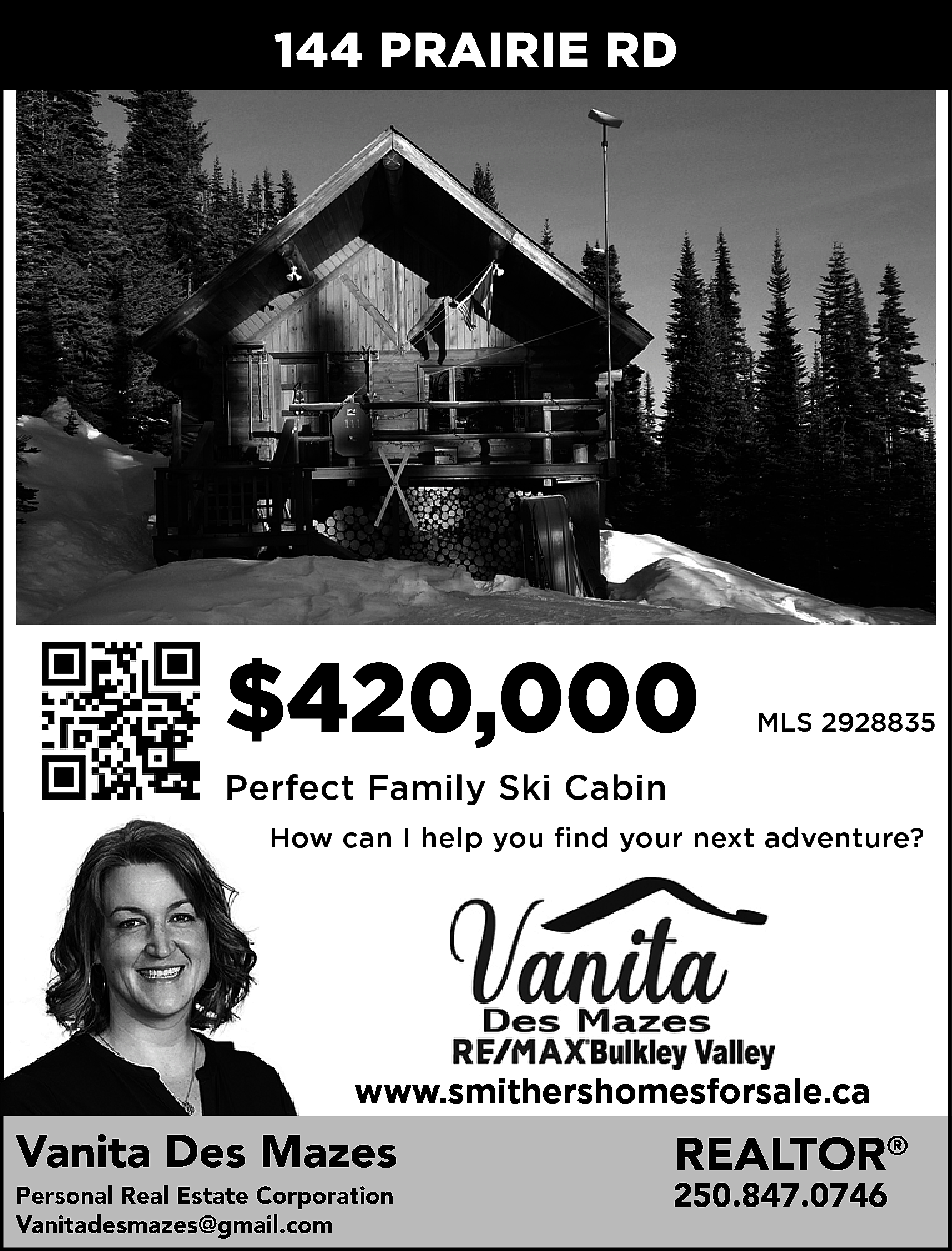 144 PRAIRIE RD <br> <br>$420,000  144 PRAIRIE RD    $420,000    MLS 2928835    Perfect Family Ski Cabin  How can I help you find your next adventure?    www.smithershomesforsale.ca    Vanita Des Mazes  Personal Real Estate Corporation  Vanitadesmazes@gmail.com  anitadesmazes@gmail.com    REALTOR®    250.847.0746    