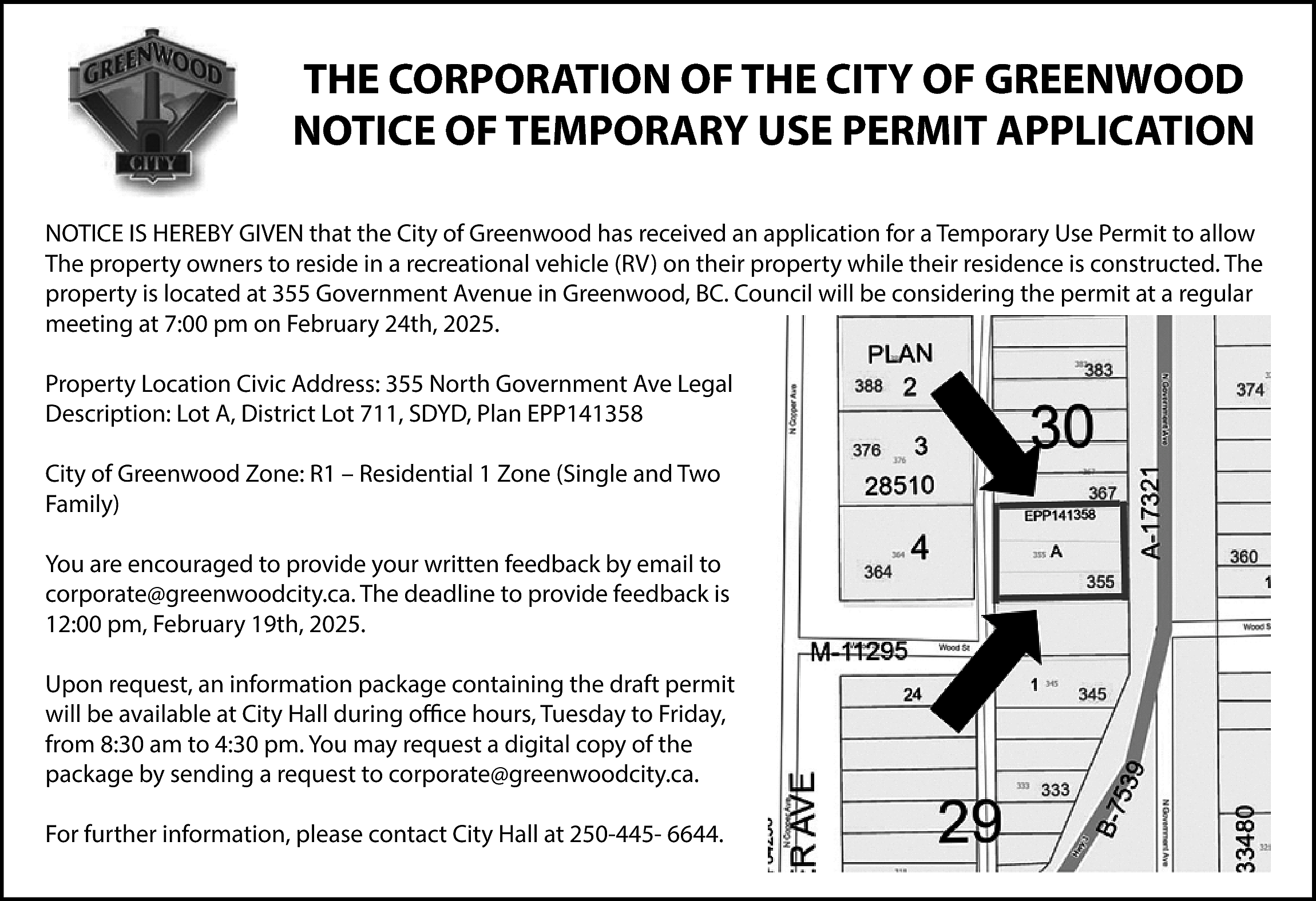 THE CORPORATION OF THE CITY  THE CORPORATION OF THE CITY OF GREENWOOD  NOTICE OF TEMPORARY USE PERMIT APPLICATION  NOTICE IS HEREBY GIVEN that the City of Greenwood has received an application for a Temporary Use Permit to allow  The property owners to reside in a recreational vehicle (RV) on their property while their residence is constructed. The  property is located at 355 Government Avenue in Greenwood, BC. Council will be considering the permit at a regular  meeting at 7:00 pm on February 24th, 2025.  Property Location Civic Address: 355 North Government Ave Legal  Description: Lot A, District Lot 711, SDYD, Plan EPP141358  City of Greenwood Zone: R1 – Residential 1 Zone (Single and Two  Family)  You are encouraged to provide your written feedback by email to  corporate@greenwoodcity.ca. The deadline to provide feedback is  12:00 pm, February 19th, 2025.  Upon request, an information package containing the draft permit  will be available at City Hall during office hours, Tuesday to Friday,  from 8:30 am to 4:30 pm. You may request a digital copy of the  package by sending a request to corporate@greenwoodcity.ca.  For further information, please contact City Hall at 250-445- 6644.    