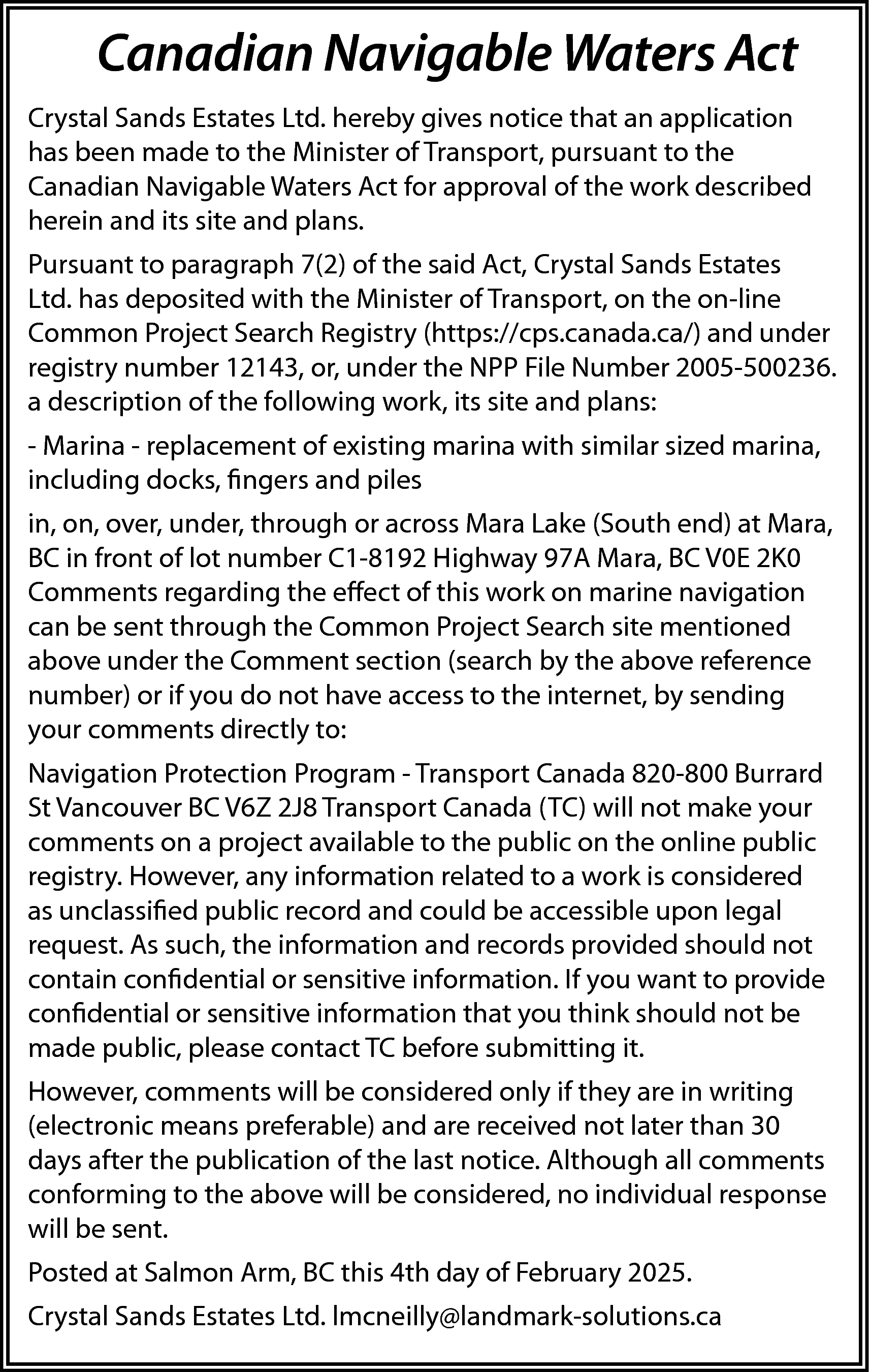 Canadian Navigable Waters Act <br>Crystal  Canadian Navigable Waters Act  Crystal Sands Estates Ltd. hereby gives notice that an application  has been made to the Minister of Transport, pursuant to the  Canadian Navigable Waters Act for approval of the work described  herein and its site and plans.  Pursuant to paragraph 7(2) of the said Act, Crystal Sands Estates  Ltd. has deposited with the Minister of Transport, on the on-line  Common Project Search Registry (https://cps.canada.ca/) and under  registry number 12143, or, under the NPP File Number 2005-500236.  a description of the following work, its site and plans:  - Marina - replacement of existing marina with similar sized marina,  including docks, fingers and piles  in, on, over, under, through or across Mara Lake (South end) at Mara,  BC in front of lot number C1-8192 Highway 97A Mara, BC V0E 2K0  Comments regarding the effect of this work on marine navigation  can be sent through the Common Project Search site mentioned  above under the Comment section (search by the above reference  number) or if you do not have access to the internet, by sending  your comments directly to:  Navigation Protection Program - Transport Canada 820-800 Burrard  St Vancouver BC V6Z 2J8 Transport Canada (TC) will not make your  comments on a project available to the public on the online public  registry. However, any information related to a work is considered  as unclassified public record and could be accessible upon legal  request. As such, the information and records provided should not  contain confidential or sensitive information. If you want to provide  confidential or sensitive information that you think should not be  made public, please contact TC before submitting it.  However, comments will be considered only if they are in writing  (electronic means preferable) and are received not later than 30  days after the publication of the last notice. Although all comments  conforming to the above will be considered, no individual response  will be sent.  Posted at Salmon Arm, BC this 4th day of February 2025.  Crystal Sands Estates Ltd. lmcneilly@landmark-solutions.ca    