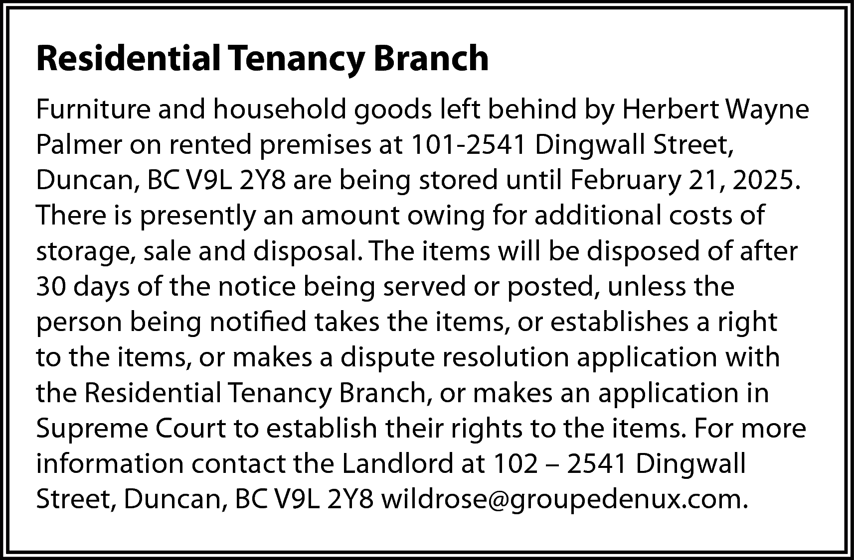 Residential Tenancy Branch <br>Furniture and  Residential Tenancy Branch  Furniture and household goods left behind by Herbert Wayne  Palmer on rented premises at 101-2541 Dingwall Street,  Duncan, BC V9L 2Y8 are being stored until February 21, 2025.  There is presently an amount owing for additional costs of  storage, sale and disposal. The items will be disposed of after  30 days of the notice being served or posted, unless the  person being notified takes the items, or establishes a right  to the items, or makes a dispute resolution application with  the Residential Tenancy Branch, or makes an application in  Supreme Court to establish their rights to the items. For more  information contact the Landlord at 102 – 2541 Dingwall  Street, Duncan, BC V9L 2Y8 wildrose@groupedenux.com.    