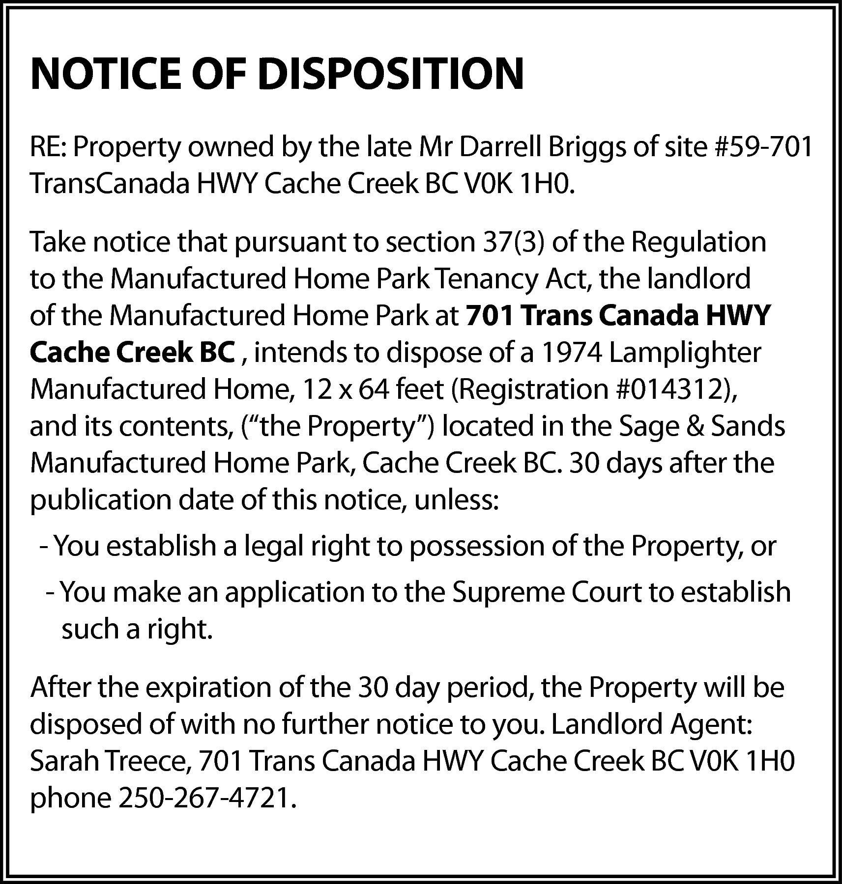 NOTICE OF DISPOSITION <br>RE: Property  NOTICE OF DISPOSITION  RE: Property owned by the late Mr Darrell Briggs of site #59-701  TransCanada HWY Cache Creek BC V0K 1H0.  Take notice that pursuant to section 37(3) of the Regulation  to the Manufactured Home Park Tenancy Act, the landlord  of the Manufactured Home Park at 701 Trans Canada HWY  Cache Creek BC , intends to dispose of a 1974 Lamplighter  Manufactured Home, 12 x 64 feet (Registration #014312),  and its contents, (“the Property”) located in the Sage & Sands  Manufactured Home Park, Cache Creek BC. 30 days after the  publication date of this notice, unless:  - You establish a legal right to possession of the Property, or  - You make an application to the Supreme Court to establish  such a right.  After the expiration of the 30 day period, the Property will be  disposed of with no further notice to you. Landlord Agent:  Sarah Treece, 701 Trans Canada HWY Cache Creek BC V0K 1H0  phone 250-267-4721.    