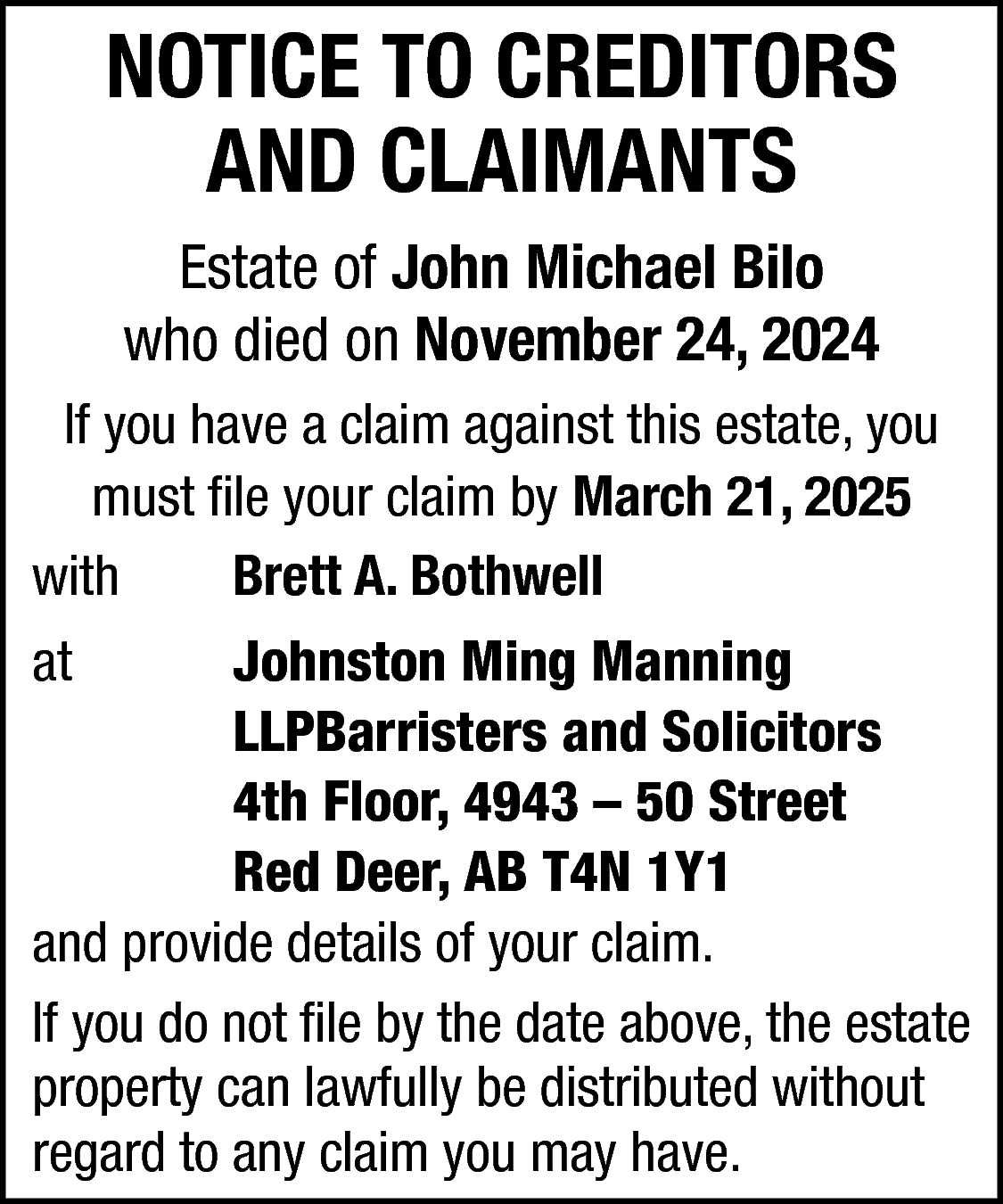 NOTICE TO CREDITORS <br>AND CLAIMANTS  NOTICE TO CREDITORS  AND CLAIMANTS  Estate of John Michael Bilo  who died on November 24, 2024  If you have a claim against this estate, you  must file your claim by March 21, 2025  with  Brett A. Bothwell  at    Johnston Ming Manning  LLPBarristers and Solicitors  4th Floor, 4943 – 50 Street  Red Deer, AB T4N 1Y1  and provide details of your claim.  If you do not file by the date above, the estate  property can lawfully be distributed without  regard to any claim you may have.    