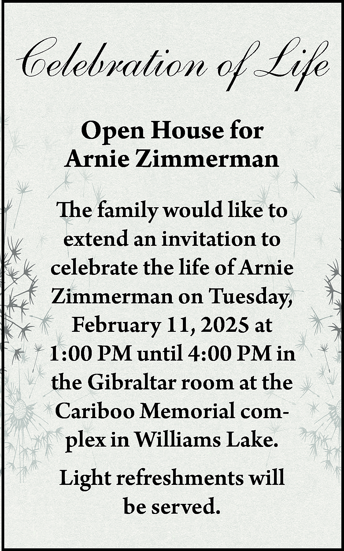 Celebration of Life <br>Open House  Celebration of Life  Open House for  Arnie Zimmerman  The family would like to  extend an invitation to  celebrate the life of Arnie  Zimmerman on Tuesday,  February 11, 2025 at  1:00 PM until 4:00 PM in  the Gibraltar room at the  Cariboo Memorial complex in Williams Lake.  Light refreshments will  be served.    