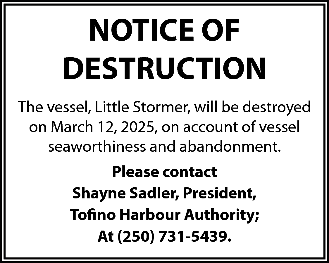 NOTICE OF <br>DESTRUCTION <br>The vessel,  NOTICE OF  DESTRUCTION  The vessel, Little Stormer, will be destroyed  on March 12, 2025, on account of vessel  seaworthiness and abandonment.  Please contact  Shayne Sadler, President,  Tofino Harbour Authority;  At (250) 731-5439.    