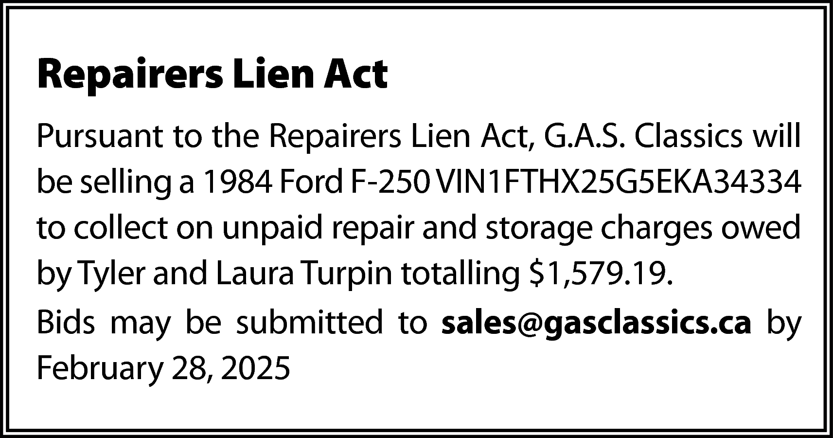 Repairers Lien Act <br>Pursuant to  Repairers Lien Act  Pursuant to the Repairers Lien Act, G.A.S. Classics will  be selling a 1984 Ford F-250 VIN1FTHX25G5EKA34334  to collect on unpaid repair and storage charges owed  by Tyler and Laura Turpin totalling $1,579.19.  Bids may be submitted to sales@gasclassics.ca by  February 28, 2025    