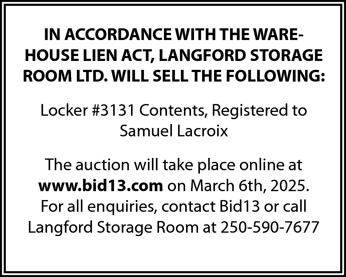 IN ACCORDANCE WITH THE WAREHOUSE  IN ACCORDANCE WITH THE WAREHOUSE LIEN ACT, LANGFORD STORAGE  ROOM LTD. WILL SELL THE FOLLOWING:  Locker #3131 Contents, Registered to  Samuel Lacroix  The auction will take place online at  www.bid13.com on March 6th, 2025.  For all enquiries, contact Bid13 or call  Langford Storage Room at 250-590-7677    