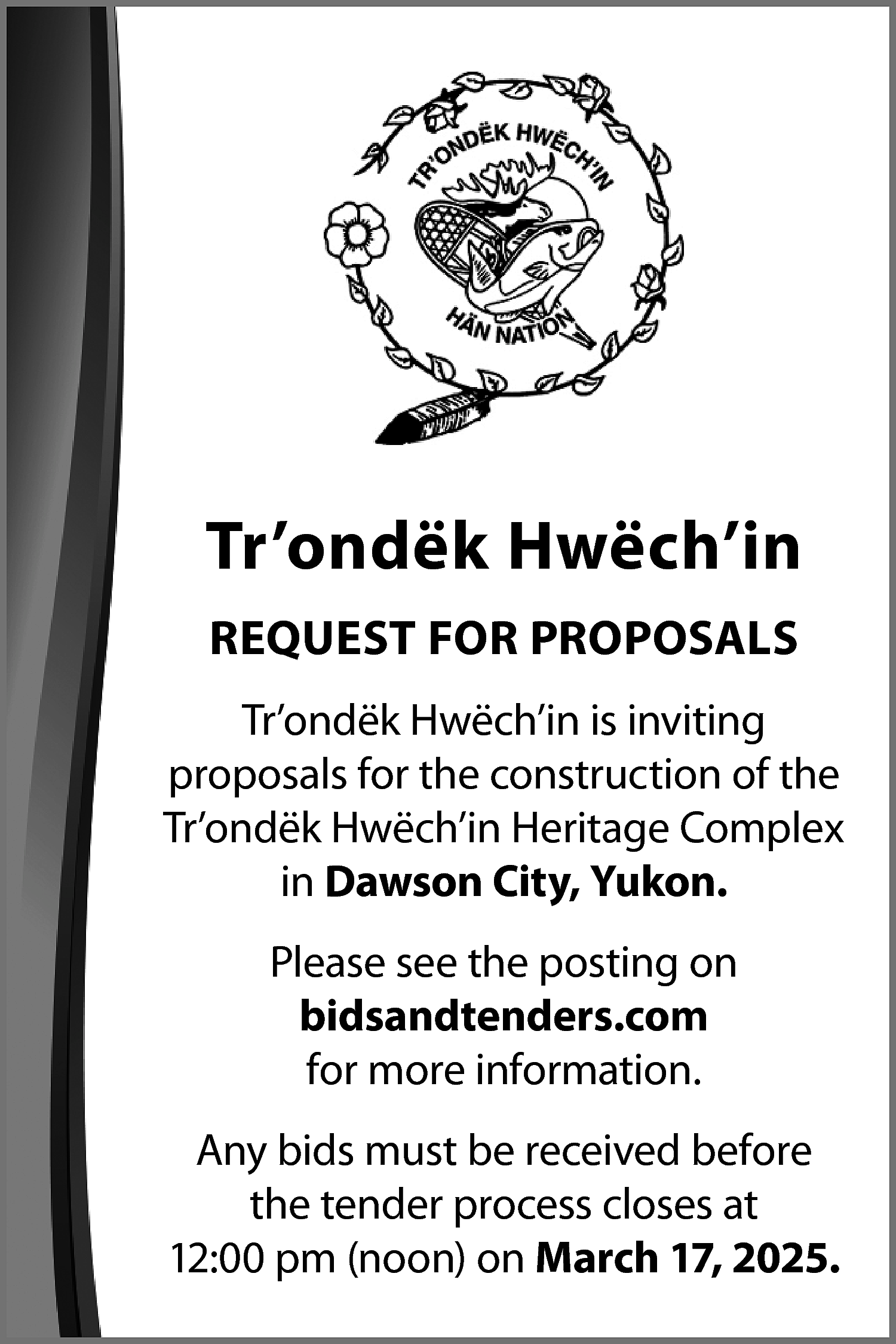 Tr’ondëk Hwëch’in <br>REQUEST FOR PROPOSALS  Tr’ondëk Hwëch’in  REQUEST FOR PROPOSALS  Tr’ondëk Hwëch’in is inviting  proposals for the construction of the  Tr’ondëk Hwëch’in Heritage Complex  in Dawson City, Yukon.  Please see the posting on  bidsandtenders.com  for more information.  Any bids must be received before  the tender process closes at  12:00 pm (noon) on March 17, 2025.    