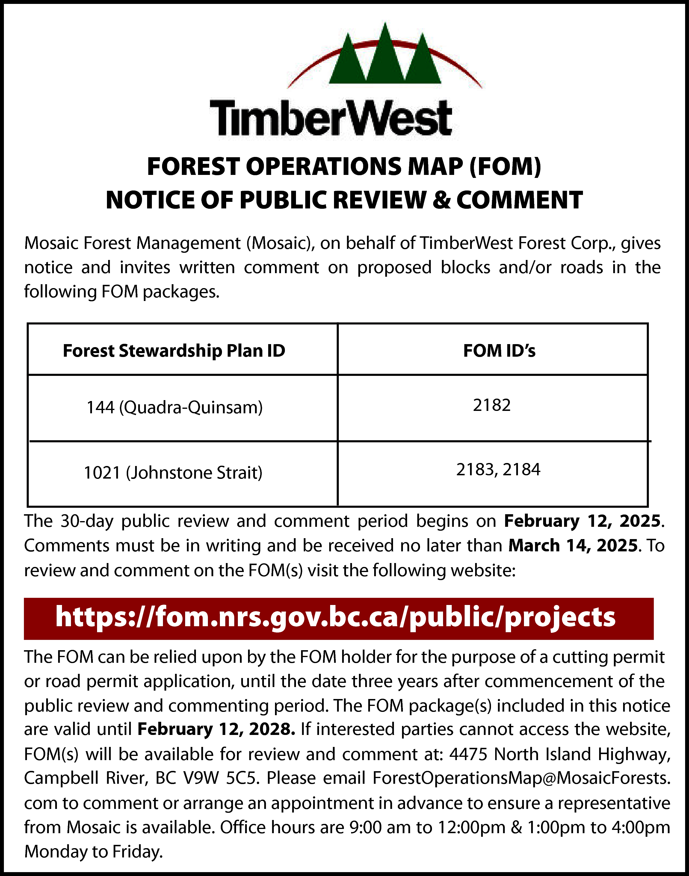 FOREST OPERATIONS MAP (FOM) <br>NOTICE  FOREST OPERATIONS MAP (FOM)  NOTICE OF PUBLIC REVIEW & COMMENT  Mosaic Forest Management (Mosaic), on behalf of TimberWest Forest Corp., gives  notice and invites written comment on proposed blocks and/or roads in the  following FOM packages.  Forest Stewardship Plan ID  144 (Quadra-Quinsam)  1021 (Johnstone Strait)    FOM ID’s  2182  2183, 2184    The 30-day public review and comment period begins on February 12, 2025.  Comments must be in writing and be received no later than March 14, 2025. To  review and comment on the FOM(s) visit the following website:    https://fom.nrs.gov.bc.ca/public/projects  The FOM can be relied upon by the FOM holder for the purpose of a cutting permit  or road permit application, until the date three years after commencement of the  public review and commenting period. The FOM package(s) included in this notice  are valid until February 12, 2028. If interested parties cannot access the website,  FOM(s) will be available for review and comment at: 4475 North Island Highway,  Campbell River, BC V9W 5C5. Please email ForestOperationsMap@MosaicForests.  com to comment or arrange an appointment in advance to ensure a representative  from Mosaic is available. Office hours are 9:00 am to 12:00pm & 1:00pm to 4:00pm  Monday to Friday.    