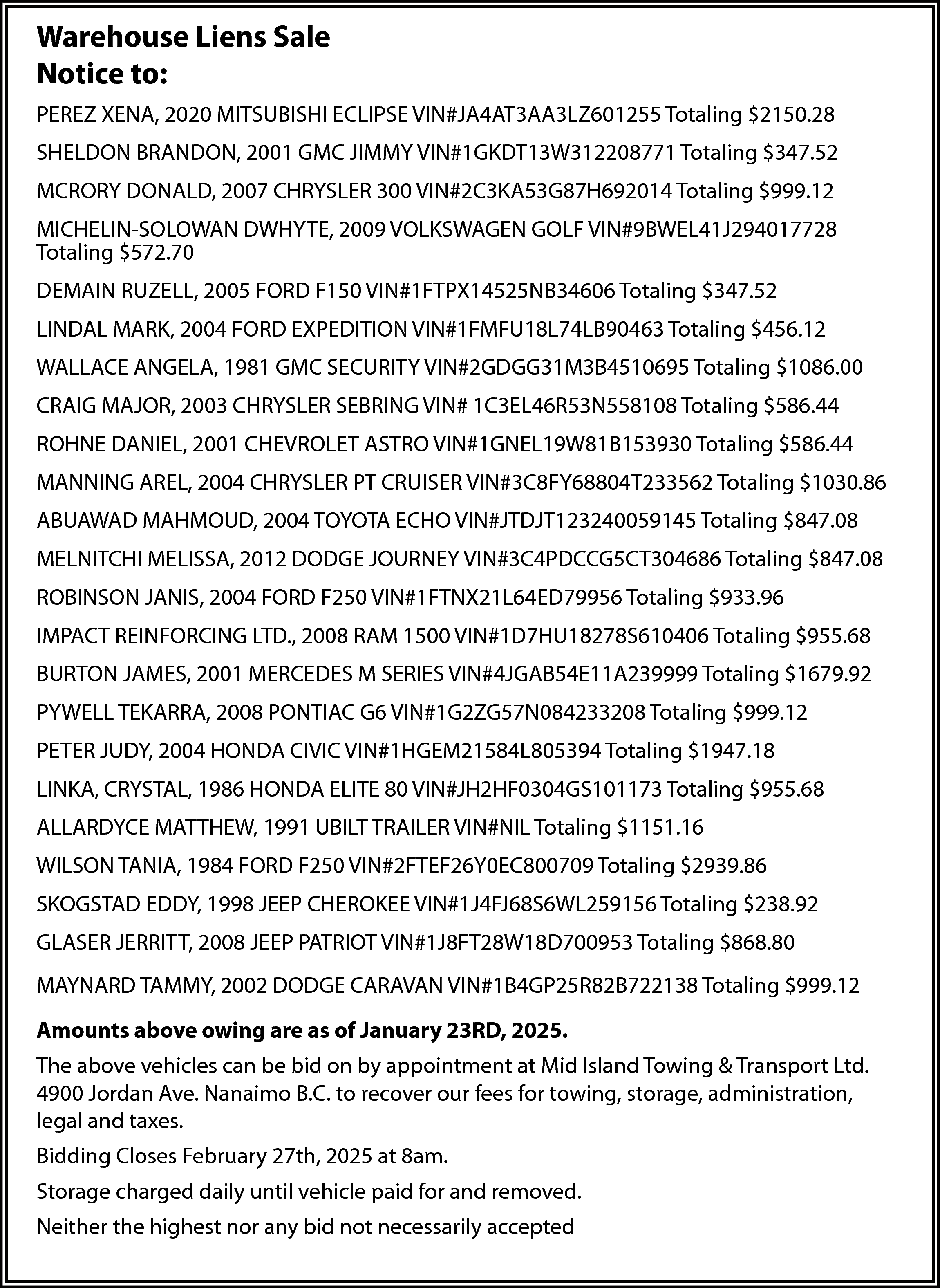 Warehouse Liens Sale <br>Notice to:  Warehouse Liens Sale  Notice to:  PEREZ XENA, 2020 MITSUBISHI ECLIPSE VIN#JA4AT3AA3LZ601255 Totaling $2150.28  SHELDON BRANDON, 2001 GMC JIMMY VIN#1GKDT13W312208771 Totaling $347.52  MCRORY DONALD, 2007 CHRYSLER 300 VIN#2C3KA53G87H692014 Totaling $999.12  MICHELIN-SOLOWAN DWHYTE, 2009 VOLKSWAGEN GOLF VIN#9BWEL41J294017728  Totaling $572.70  DEMAIN RUZELL, 2005 FORD F150 VIN#1FTPX14525NB34606 Totaling $347.52  LINDAL MARK, 2004 FORD EXPEDITION VIN#1FMFU18L74LB90463 Totaling $456.12  WALLACE ANGELA, 1981 GMC SECURITY VIN#2GDGG31M3B4510695 Totaling $1086.00  CRAIG MAJOR, 2003 CHRYSLER SEBRING VIN# 1C3EL46R53N558108 Totaling $586.44  ROHNE DANIEL, 2001 CHEVROLET ASTRO VIN#1GNEL19W81B153930 Totaling $586.44  MANNING AREL, 2004 CHRYSLER PT CRUISER VIN#3C8FY68804T233562 Totaling $1030.86  ABUAWAD MAHMOUD, 2004 TOYOTA ECHO VIN#JTDJT123240059145 Totaling $847.08  MELNITCHI MELISSA, 2012 DODGE JOURNEY VIN#3C4PDCCG5CT304686 Totaling $847.08  ROBINSON JANIS, 2004 FORD F250 VIN#1FTNX21L64ED79956 Totaling $933.96  IMPACT REINFORCING LTD., 2008 RAM 1500 VIN#1D7HU18278S610406 Totaling $955.68  BURTON JAMES, 2001 MERCEDES M SERIES VIN#4JGAB54E11A239999 Totaling $1679.92  PYWELL TEKARRA, 2008 PONTIAC G6 VIN#1G2ZG57N084233208 Totaling $999.12  PETER JUDY, 2004 HONDA CIVIC VIN#1HGEM21584L805394 Totaling $1947.18  LINKA, CRYSTAL, 1986 HONDA ELITE 80 VIN#JH2HF0304GS101173 Totaling $955.68  ALLARDYCE MATTHEW, 1991 UBILT TRAILER VIN#NIL Totaling $1151.16  WILSON TANIA, 1984 FORD F250 VIN#2FTEF26Y0EC800709 Totaling $2939.86  SKOGSTAD EDDY, 1998 JEEP CHEROKEE VIN#1J4FJ68S6WL259156 Totaling $238.92  GLASER JERRITT, 2008 JEEP PATRIOT VIN#1J8FT28W18D700953 Totaling $868.80  MAYNARD TAMMY, 2002 DODGE CARAVAN VIN#1B4GP25R82B722138 Totaling $999.12  Amounts above owing are as of January 23RD, 2025.  The above vehicles can be bid on by appointment at Mid Island Towing & Transport Ltd.  4900 Jordan Ave. Nanaimo B.C. to recover our fees for towing, storage, administration,  legal and taxes.  Bidding Closes February 27th, 2025 at 8am.  Storage charged daily until vehicle paid for and removed.  Neither the highest nor any bid not necessarily accepted    