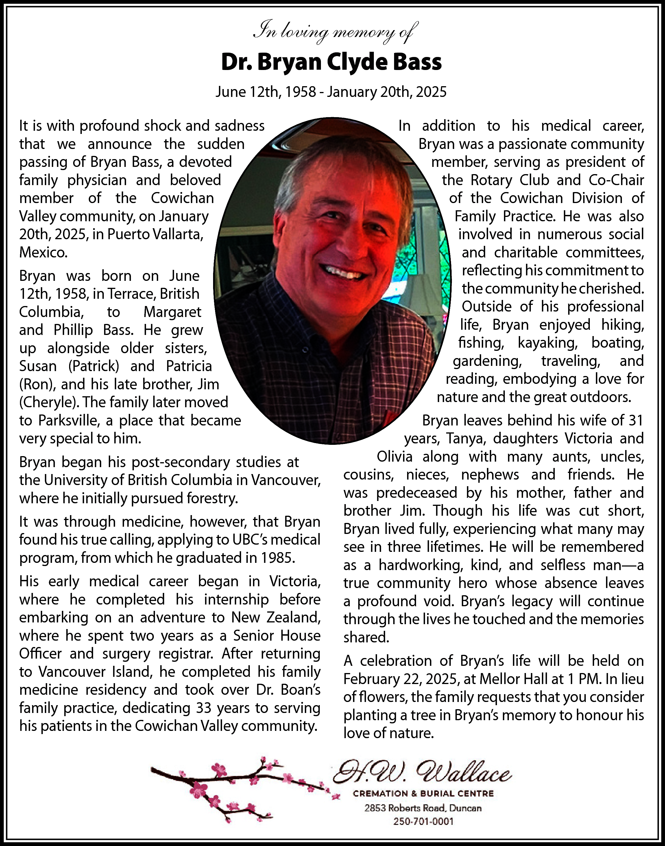 In loving memory of <br>Dr.  In loving memory of  Dr. Bryan Clyde Bass  June 12th, 1958 - January 20th, 2025  It is with profound shock and sadness  that we announce the sudden  passing of Bryan Bass, a devoted  family physician and beloved  member of the Cowichan  Valley community, on January  20th, 2025, in Puerto Vallarta,  Mexico.  Bryan was born on June  12th, 1958, in Terrace, British  Columbia, to Margaret  and Phillip Bass. He grew  up alongside older sisters,  Susan (Patrick) and Patricia  (Ron), and his late brother, Jim  (Cheryle). The family later moved  to Parksville, a place that became  very special to him.  Bryan began his post-secondary studies at  the University of British Columbia in Vancouver,  where he initially pursued forestry.  It was through medicine, however, that Bryan  found his true calling, applying to UBC’s medical  program, from which he graduated in 1985.  His early medical career began in Victoria,  where he completed his internship before  embarking on an adventure to New Zealand,  where he spent two years as a Senior House  Officer and surgery registrar. After returning  to Vancouver Island, he completed his family  medicine residency and took over Dr. Boan’s  family practice, dedicating 33 years to serving  his patients in the Cowichan Valley community.    In addition to his medical career,  Bryan was a passionate community  member, serving as president of  the Rotary Club and Co-Chair  of the Cowichan Division of  Family Practice. He was also  involved in numerous social  and charitable committees,  reflecting his commitment to  the community he cherished.  Outside of his professional  life, Bryan enjoyed hiking,  fishing, kayaking, boating,  gardening, traveling, and  reading, embodying a love for  nature and the great outdoors.  Bryan leaves behind his wife of 31  years, Tanya, daughters Victoria and  Olivia along with many aunts, uncles,  cousins, nieces, nephews and friends. He  was predeceased by his mother, father and  brother Jim. Though his life was cut short,  Bryan lived fully, experiencing what many may  see in three lifetimes. He will be remembered  as a hardworking, kind, and selfless man—a  true community hero whose absence leaves  a profound void. Bryan’s legacy will continue  through the lives he touched and the memories  shared.  A celebration of Bryan’s life will be held on  February 22, 2025, at Mellor Hall at 1 PM. In lieu  of flowers, the family requests that you consider  planting a tree in Bryan’s memory to honour his  love of nature.    