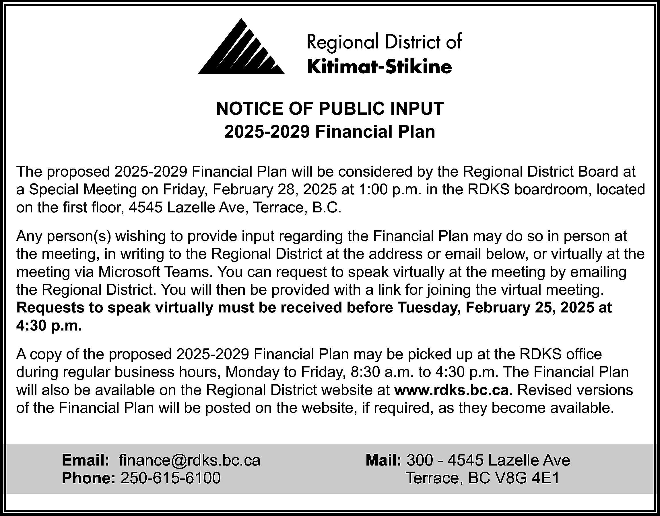 NOTICE OF PUBLIC INPUT <br>2025-2029  NOTICE OF PUBLIC INPUT  2025-2029 Financial Plan  The proposed 2025-2029 Financial Plan will be considered by the Regional District Board at  a Special Meeting on Friday, February 28, 2025 at 1:00 p.m. in the RDKS boardroom, located  on the first floor, 4545 Lazelle Ave, Terrace, B.C.  Any person(s) wishing to provide input regarding the Financial Plan may do so in person at  the meeting, in writing to the Regional District at the address or email below, or virtually at the  meeting via Microsoft Teams. You can request to speak virtually at the meeting by emailing  the Regional District. You will then be provided with a link for joining the virtual meeting.  Requests to speak virtually must be received before Tuesday, February 25, 2025 at  4:30 p.m.  A copy of the proposed 2025-2029 Financial Plan may be picked up at the RDKS office  during regular business hours, Monday to Friday, 8:30 a.m. to 4:30 p.m. The Financial Plan  will also be available on the Regional District website at www.rdks.bc.ca. Revised versions  of the Financial Plan will be posted on the website, if required, as they become available.    Email: finance@rdks.bc.ca  Phone: 250-615-6100    Mail: 300 - 4545 Lazelle Ave  Terrace, BC V8G 4E1    