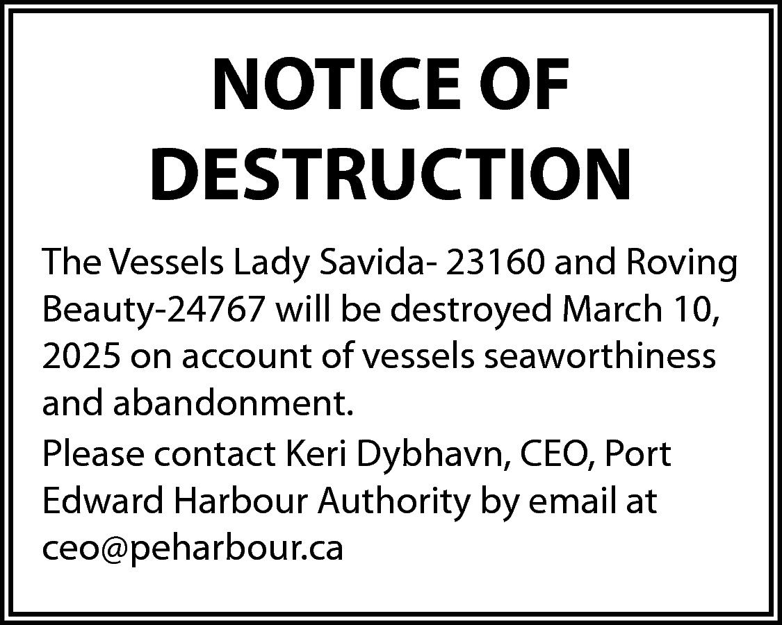 NOTICE OF <br>DESTRUCTION <br>The Vessels  NOTICE OF  DESTRUCTION  The Vessels Lady Savida- 23160 and Roving  Beauty-24767 will be destroyed March 10,  2025 on account of vessels seaworthiness  and abandonment.  Please contact Keri Dybhavn, CEO, Port  Edward Harbour Authority by email at  ceo@peharbour.ca    