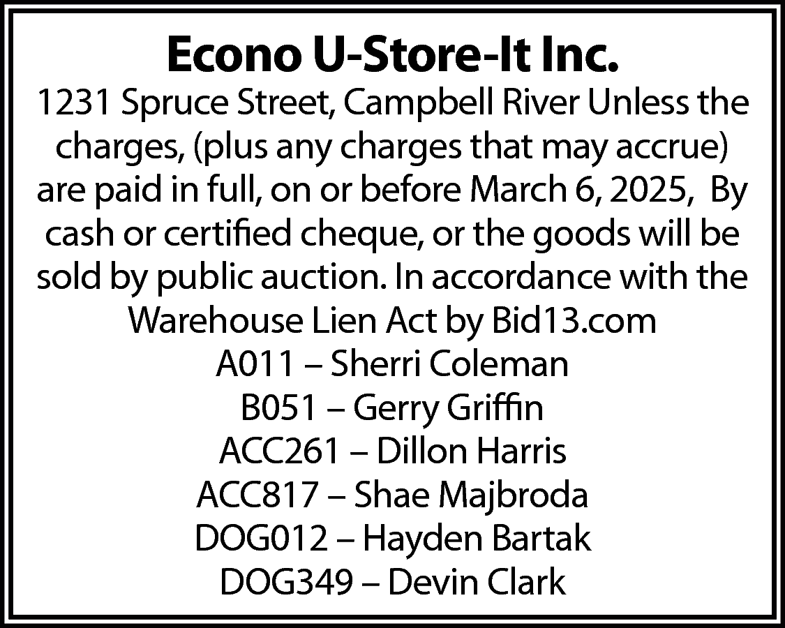 Econo U-Store-It Inc. <br> <br>1231  Econo U-Store-It Inc.    1231 Spruce Street, Campbell River Unless the  charges, (plus any charges that may accrue)  are paid in full, on or before March 6, 2025, By  cash or certified cheque, or the goods will be  sold by public auction. In accordance with the  Warehouse Lien Act by Bid13.com  A011 – Sherri Coleman  B051 – Gerry Griffin  ACC261 – Dillon Harris  ACC817 – Shae Majbroda  DOG012 – Hayden Bartak  DOG349 – Devin Clark    