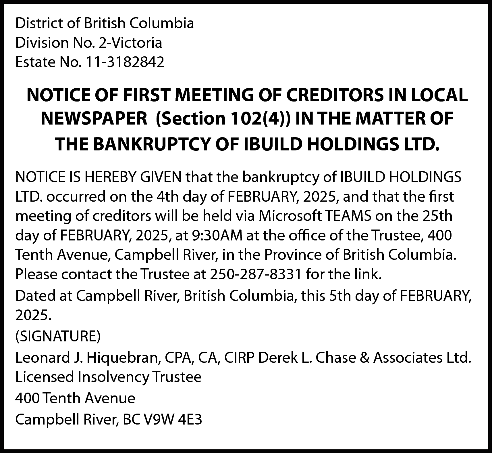 District of British Columbia <br>Division  District of British Columbia  Division No. 2-Victoria  Estate No. 11-3182842    NOTICE OF FIRST MEETING OF CREDITORS IN LOCAL  NEWSPAPER (Section 102(4)) IN THE MATTER OF  THE BANKRUPTCY OF IBUILD HOLDINGS LTD.  NOTICE IS HEREBY GIVEN that the bankruptcy of IBUILD HOLDINGS  LTD. occurred on the 4th day of FEBRUARY, 2025, and that the first  meeting of creditors will be held via Microsoft TEAMS on the 25th  day of FEBRUARY, 2025, at 9:30AM at the office of the Trustee, 400  Tenth Avenue, Campbell River, in the Province of British Columbia.  Please contact the Trustee at 250-287-8331 for the link.  Dated at Campbell River, British Columbia, this 5th day of FEBRUARY,  2025.  (SIGNATURE)  Leonard J. Hiquebran, CPA, CA, CIRP Derek L. Chase & Associates Ltd.  Licensed Insolvency Trustee  400 Tenth Avenue  Campbell River, BC V9W 4E3    