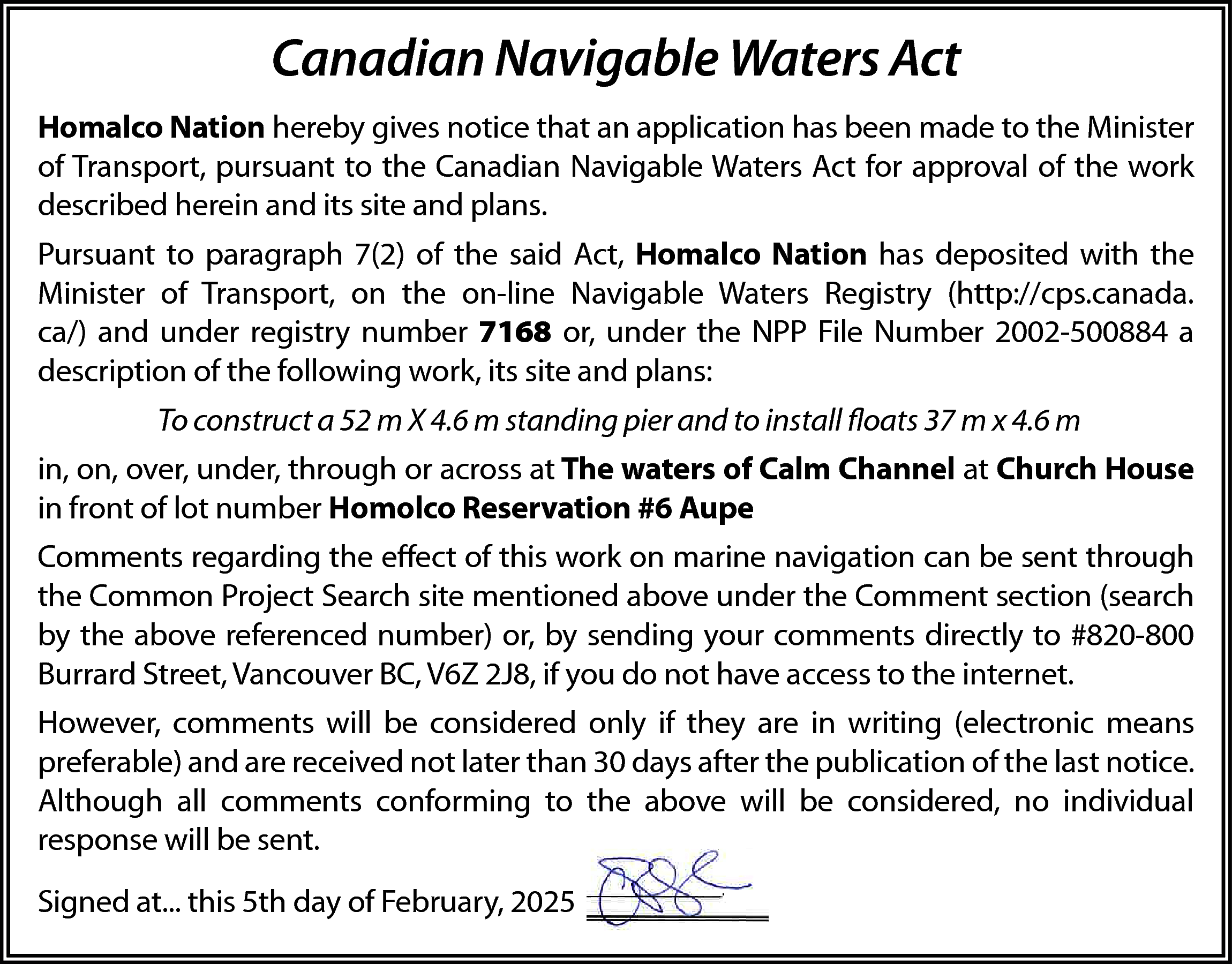 Canadian Navigable Waters Act <br>Homalco  Canadian Navigable Waters Act  Homalco Nation hereby gives notice that an application has been made to the Minister  of Transport, pursuant to the Canadian Navigable Waters Act for approval of the work  described herein and its site and plans.  Pursuant to paragraph 7(2) of the said Act, Homalco Nation has deposited with the  Minister of Transport, on the on-line Navigable Waters Registry (http://cps.canada.  ca/) and under registry number 7168 or, under the NPP File Number 2002-500884 a  description of the following work, its site and plans:  To construct a 52 m X 4.6 m standing pier and to install floats 37 m x 4.6 m  in, on, over, under, through or across at The waters of Calm Channel at Church House  in front of lot number Homolco Reservation #6 Aupe  Comments regarding the effect of this work on marine navigation can be sent through  the Common Project Search site mentioned above under the Comment section (search  by the above referenced number) or, by sending your comments directly to #820-800  Burrard Street, Vancouver BC, V6Z 2J8, if you do not have access to the internet.  However, comments will be considered only if they are in writing (electronic means  preferable) and are received not later than 30 days after the publication of the last notice.  Although all comments conforming to the above will be considered, no individual  response will be sent.  Signed at... this 5th day of February, 2025    