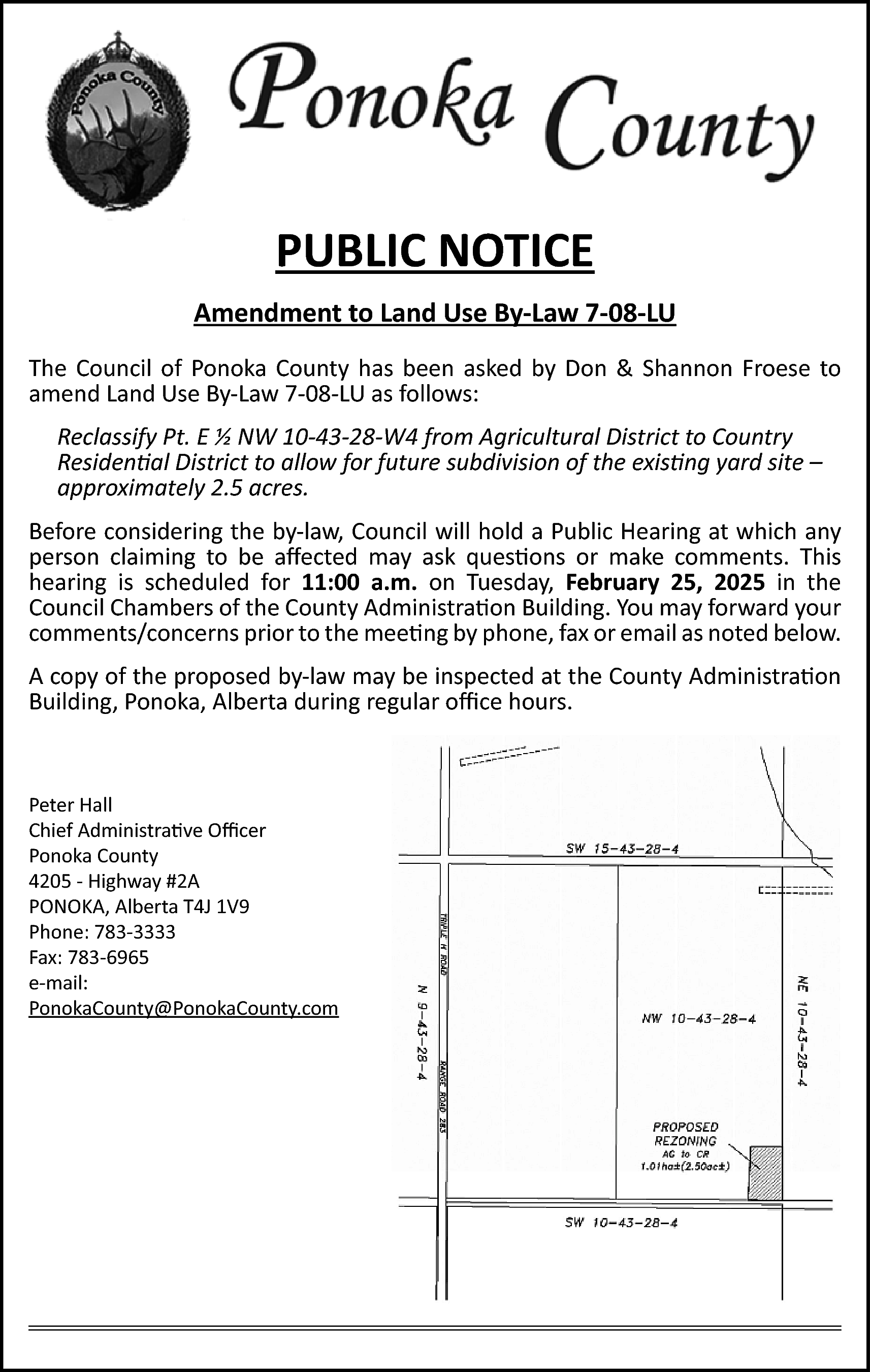 PUBLIC NOTICE <br>Amendment to Land  PUBLIC NOTICE  Amendment to Land Use By-Law 7-08-LU  The Council of Ponoka County has been asked by Don & Shannon Froese to  amend Land Use By-Law 7-08-LU as follows:  Reclassify Pt. E ½ NW 10-43-28-W4 from Agricultural District to Country  Residential District to allow for future subdivision of the existing yard site –  approximately 2.5 acres.  Before considering the by-law, Council will hold a Public Hearing at which any  person claiming to be affected may ask questions or make comments. This  hearing is scheduled for 11:00 a.m. on Tuesday, February 25, 2025 in the  Council Chambers of the County Administration Building. You may forward your  comments/concerns prior to the meeting by phone, fax or email as noted below.  A copy of the proposed by-law may be inspected at the County Administration  Building, Ponoka, Alberta during regular office hours.    Peter Hall  Chief Administrative Officer  Ponoka County  4205 - Highway #2A  PONOKA, Alberta T4J 1V9  Phone: 783-3333  Fax: 783-6965  e-mail:  PonokaCounty@PonokaCounty.com    