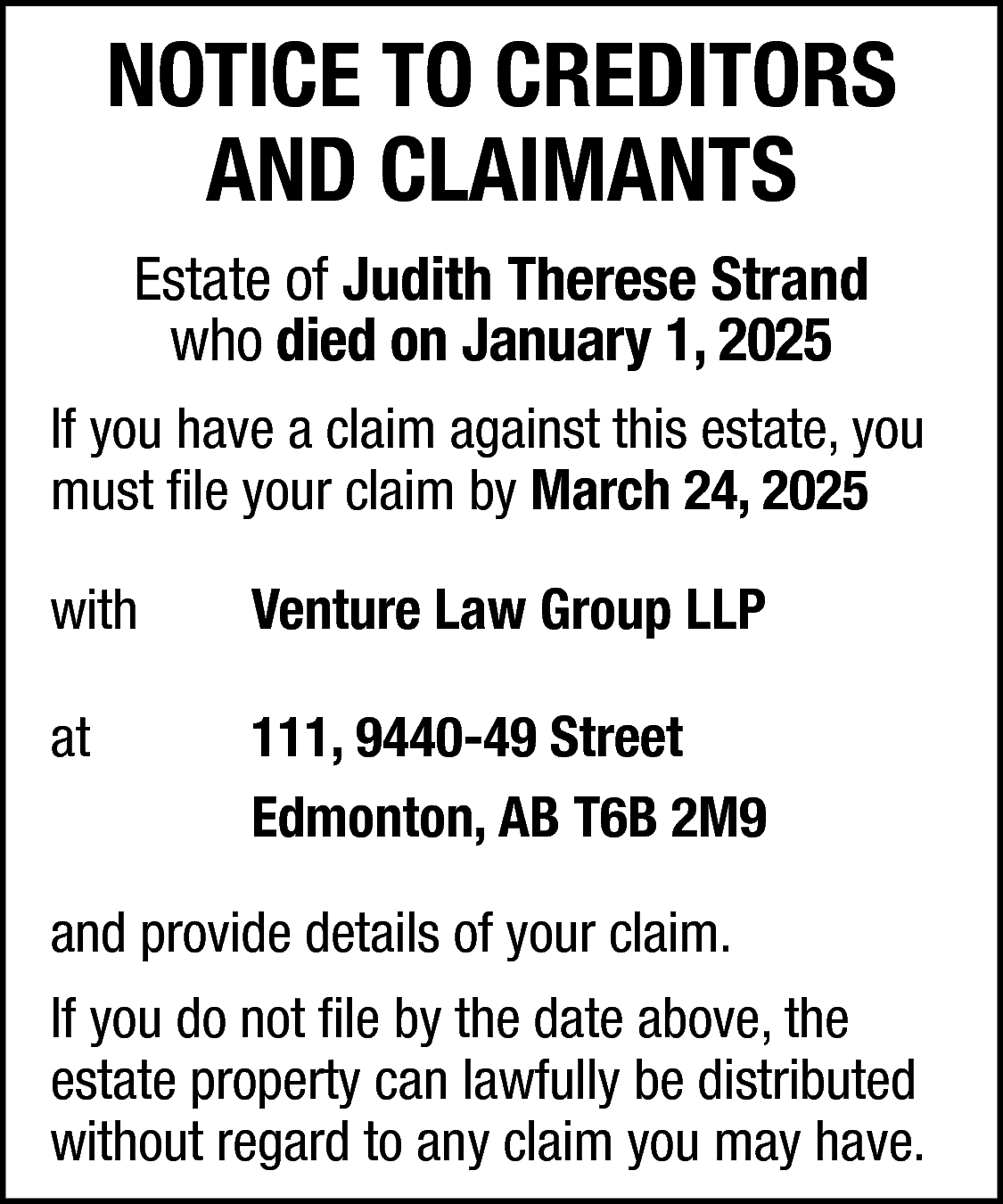 NOTICE TO CREDITORS <br>AND CLAIMANTS  NOTICE TO CREDITORS  AND CLAIMANTS  Estate of Judith Therese Strand  who died on January 1, 2025  If you have a claim against this estate, you  must file your claim by March 24, 2025  with    Venture Law Group LLP    at    111, 9440-49 Street  Edmonton, AB T6B 2M9    and provide details of your claim.  If you do not file by the date above, the  estate property can lawfully be distributed  without regard to any claim you may have.    