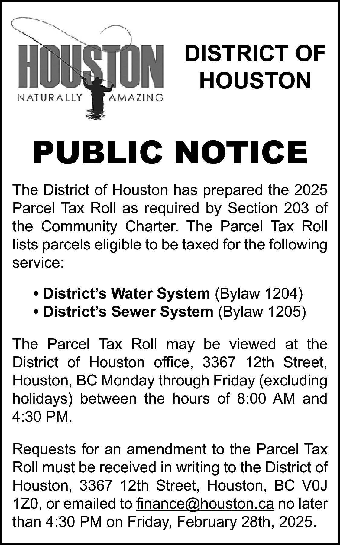 DISTRICT OF <br>HOUSTON <br> <br>PUBLIC  DISTRICT OF  HOUSTON    PUBLIC NOTICE  The District of Houston has prepared the 2025  Parcel Tax Roll as required by Section 203 of  the Community Charter. The Parcel Tax Roll  lists parcels eligible to be taxed for the following  service:  • District’s Water System (Bylaw 1204)  • District’s Sewer System (Bylaw 1205)  The Parcel Tax Roll may be viewed at the  District of Houston office, 3367 12th Street,  Houston, BC Monday through Friday (excluding  holidays) between the hours of 8:00 AM and  4:30 PM.  Requests for an amendment to the Parcel Tax  Roll must be received in writing to the District of  Houston, 3367 12th Street, Houston, BC V0J  1Z0, or emailed to finance@houston.ca no later  than 4:30 PM on Friday, February 28th, 2025.    