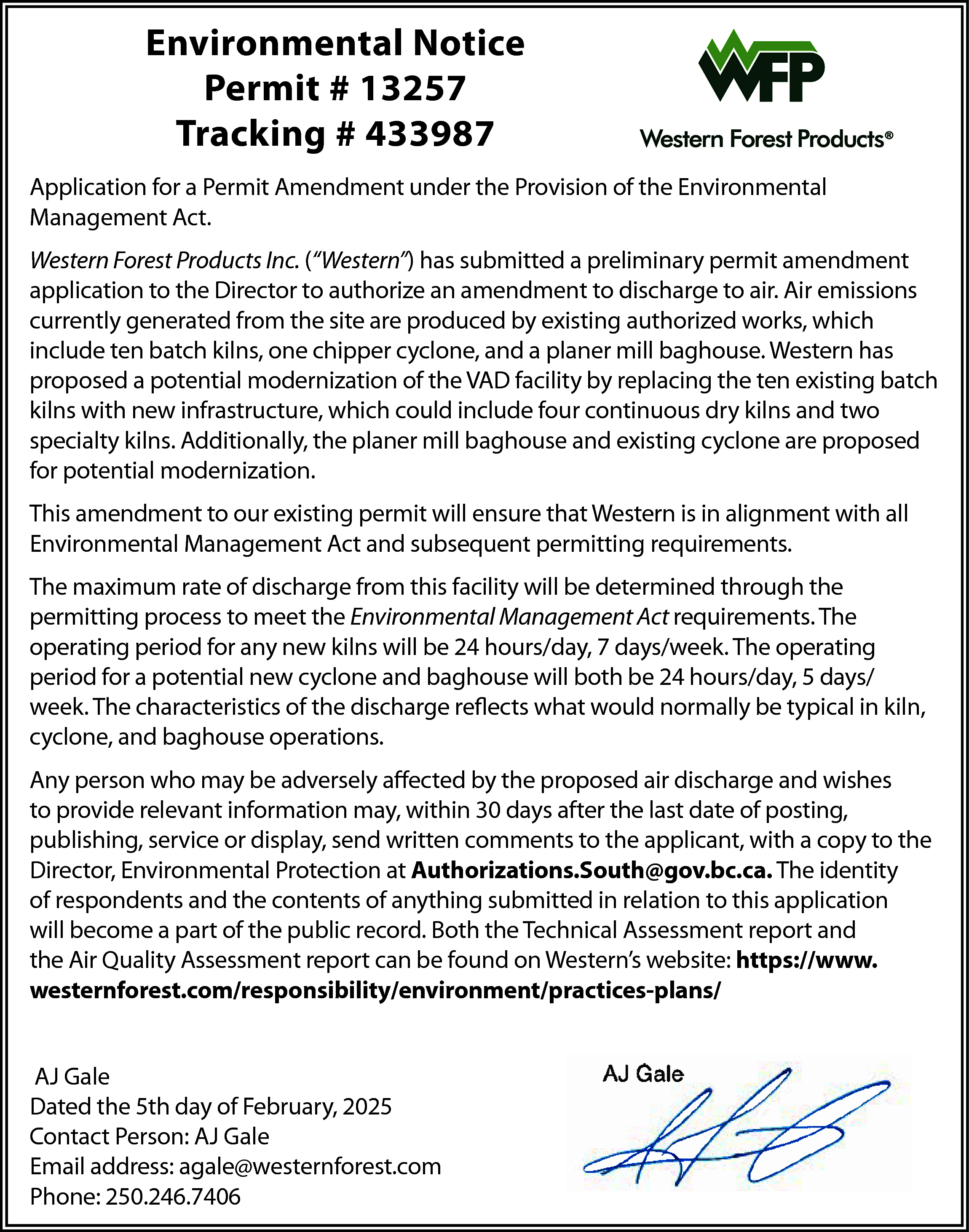 to the Director to authorize  to the Director to authorize a  the site are produced by e  cyclone, and a planer mill b  	  facility  by replacing the ten  	  continuous  dry kilns and tw  Environmental  Notice  Application for a Permit Amendment under the Provision of 	the Environmental  Permit  #  13257  Management Act.  cyclone are proposed forEnvir  po    Environmental Notice  Permit # 13257  Tracking # 433987    Tracking # 433987  P  Western Forest Products Inc. (“Western”) has submitted a preliminary permit amendment Tra  application to the Director to authorize an amendment  to discharge  to air. Air emissions  This  amendment  to our exis  currently generated  from  the site are  produced  by existing  authorized  it Amendment  under the  Provision  of the  Environmental  Management  Act.  Application forworks,  a Permitwhich  Amendment under  Management Act and subse  include ten batch kilns, one chipper cyclone, and a planer mill baghouse. Western has  Western Forest Products Inc. (“Western”) ha  cts proposed  Inc. (“Western”)  has modernization  submitted a preliminary  application  	 amendment  a potential  of the VADpermit  facility  by replacing  thetoten  existing  batch to  to the Director  authorize  an amendment  orizekilns  an amendment  to discharge  to air.  Air emissions  currently  from  the generated  site dry  are produced  by two  existing authoriz  with new infrastructure,  which  could  include four  continuous  kilns  and  The kilns,  maximum  rate  of disch  cyclone,one  and achipper  planer  mill baghouse.  West  d byspecialty  existingkilns.  authorized  works,  include  ten batch  Additionally,  the which  planer mill  baghouse  and existing  cyclone  facility by  replacingare  the proposed  ten existing batch  to  meet  the  Environmental  millforbaghouse.  Western  has  proposed  a  potential  modernization  of  the  VAD  continuous  dry  kilns  and  two  specialty  kiln  potential modernization.  cyclone include  proposed  for potential moderniz  he ten existing batch kilns with new infrastructure, which  could  four  will be  24arehours/day,  7 day  to ourAdditionally,  existing permit  ensuremill  thatbaghouse  Western  isand  in alignment  with all  andThis  twoamendment  specialty kilns.  thewill  planer  existing  This amendment  to our existing permit will e  will both  be Act24  hours/day,  Management  requirements.  for Environmental  potential modernization.  	 Act and subsequent permitting  Management  and subsequent permittin    	  normally  be typical in kiln, c    The maximum rate of discharge from this facility will be determined  through  maximum  rate of the  discharge from this fa  r existing permit will ensure that Western is in alignment with The  allmeet  Environmental  to  the Environmental  permitting  process  to  meet  the  Environmental  Management  Act  requirements.  TheManagement Ac  subsequent permitting requirements.  will be 24 hours/day, 7 days/week. The ope  operating period for any new kilns will be 24 hours/day,  7 days/week.  operating  will both be The  24who  hours/day,  5 days/week.  Any  person  may  be aT  normally  be typical in 5  kiln,  cyclone, and bag  period for a potential new cyclone and baghouse will both be  24 hours/day,  days/  relevant  information  may, w  discharge from this facility will be determined through  the permitting  process  week.  The characteristics  of the discharge  what  would  bemay  typical  in kiln,affecte  Anynormally  person who  be adversely  ental  Management  Act requirements.  The reflects  operating  period  for  any  new  kilns  send  written  comments  toaft  relevant  information  may,  within  30 days  cyclone, and  baghouse  operations.  7 days/week.  The  operating  period for a potential new cyclone and baghouse    send written comments to the applicant, w    Authorizations.South@gov.  Authorizations.South@gov.bc.ca.  day,  5 person  days/week.  Thebe  characteristics  of the  reflects  what would  Any  who may  adversely affected  by discharge  the proposed  air discharge  and wishes The ident  in relation to this application will become a p  kiln,tocyclone,  and  baghouse  operations.  in relation  this  andto  the  Air application  Quality Assessme  provide relevant information may, within 30 days after  thereport  last date  of  posting,  publishing, service or display, send written commentsreport  to thehttps://www.westernforest.com/responsibilit  applicant,  with  a copy  to theQu  and  the  Air  be Director,  adversely  affected by Protection  the proposed  air discharge and wishes to provide  Environmental  at Authorizations.South@gov.bc.ca.  The identity  https://www.westernforest.c  ay, within 30 days after the last date of posting, publishing,  service  AJ Gale or display,  of respondents and the contents of anything submitted in relation  to this application  ts to the applicant, with a copy to the Director, Environmental Protection at  will become a part of the public record. Both the Technical Assessment report and  @gov.bc.ca. The identity of respondents and the contents of anything submitted  the will  Air Quality  report  canrecord.  be found  on the  Western’s  website:  https://www.  cation  becomeAssessment  a part of the  public  Both  Technical  Assessment  westernforest.com/responsibility/environment/practices-plans/  Quality Assessment report can be found on  AJ Western’s  Gale  Dated the 5th website:  day of February, 2025    rest.com/responsibility/environment/practices-plans/    AJ Gale  Dated the 5th day of February, 2025  Contact Person: AJ Gale  Email address: agale@westernforest.com  Phone: 250.246.7406    Contact Person: AJ Gale  Email address: agale@westernforest.com  Phone: 250.246.7406  	    www.westernforest.com    Dated the 5th day of Februa    