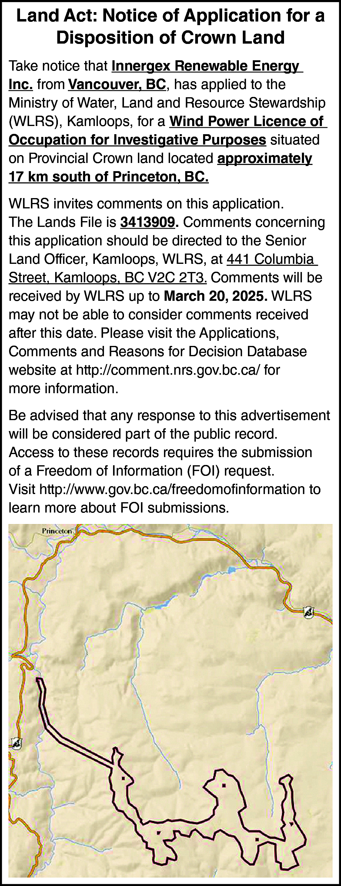 Land Act: Notice of Application  Land Act: Notice of Application for a  Disposition of Crown Land  Take notice that Innergex Renewable Energy  Inc. from Vancouver, BC, has applied to the  Ministry of Water, Land and Resource Stewardship  (WLRS), Kamloops, for a Wind Power Licence of  Occupation for Investigative Purposes situated  on Provincial Crown land located approximately  17 km south of Princeton, BC.  WLRS invites comments on this application.  The Lands File is 3413909. Comments concerning  this application should be directed to the Senior  Land Officer, Kamloops, WLRS, at 441 Columbia  Street, Kamloops, BC V2C 2T3. Comments will be  received by WLRS up to March 20, 2025. WLRS  may not be able to consider comments received  after this date. Please visit the Applications,  Comments and Reasons for Decision Database  website at http://comment.nrs.gov.bc.ca/ for  more information.  Be advised that any response to this advertisement  will be considered part of the public record.  Access to these records requires the submission  of a Freedom of Information (FOI) request.  Visit http://www.gov.bc.ca/freedomofinformation to  learn more about FOI submissions.    