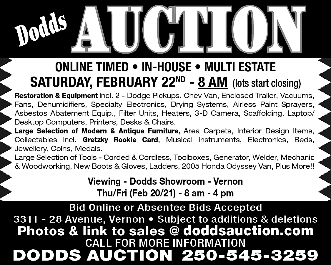 s <br>Dodd <br> <br>AUCTION <br>  s  Dodd    AUCTION    ONLINE TIMED • IN-HOUSE • MULTI ESTATE    SATURDAY, FEBRUARY 22ND - 8 AM    (lots start closing)    Restoration & Equipment incl. 2 - Dodge Pickups, Chev Van, Enclosed Trailer, Vacuums,  Fans, Dehumidifiers, Specialty Electronics, Drying Systems, Airless Paint Sprayers,  Asbestos Abatement Equip., Filter Units, Heaters, 3-D Camera, Scaffolding, Laptop/  Desktop Computers, Printers, Desks & Chairs.  Large Selection of Modern & Antique Furniture, Area Carpets, Interior Design Items,  Collectables incl. Gretzky Rookie Card, Musical Instruments, Electronics, Beds,  Jewellery, Coins, Medals.  Large Selection of Tools - Corded & Cordless, Toolboxes, Generator, Welder, Mechanic  & Woodworking, New Boots & Gloves, Ladders, 2005 Honda Odyssey Van, Plus More!!    Viewing - Dodds Showroom - Vernon  Thu/Fri (Feb 20/21) - 8 am - 4 pm  Bid Online or Absentee Bids Accepted  3311 - 28 Avenue, Vernon • Subject to additions & deletions    Photos & link to sales @ doddsauction.com  CALL FOR MORE INFORMATION    DODDS AUCTION 250-545-3259    