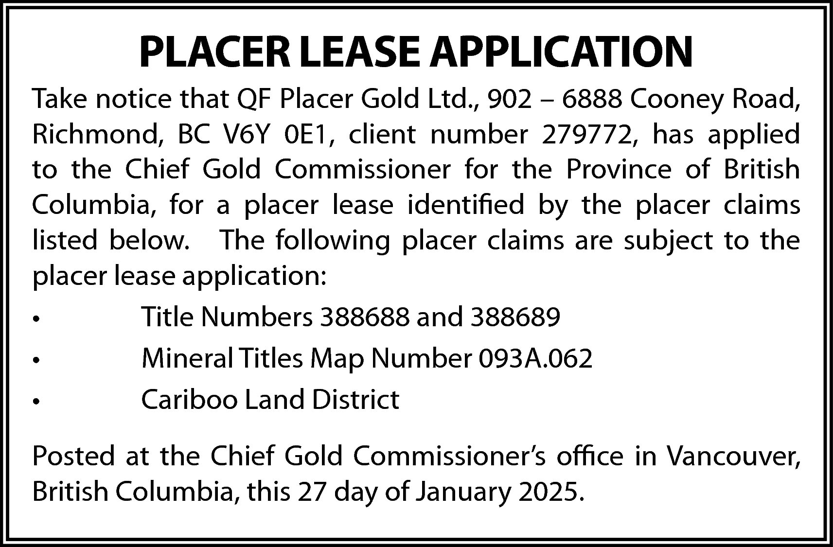 PLACER LEASE APPLICATION <br>Take notice  PLACER LEASE APPLICATION  Take notice that QF Placer Gold Ltd., 902 – 6888 Cooney Road,  Richmond, BC V6Y 0E1, client number 279772, has applied  to the Chief Gold Commissioner for the Province of British  Columbia, for a placer lease identified by the placer claims  listed below. The following placer claims are subject to the  placer lease application:  •  Title Numbers 388688 and 388689  •  Mineral Titles Map Number 093A.062  •  Cariboo Land District  Posted at the Chief Gold Commissioner’s office in Vancouver,  British Columbia, this 27 day of January 2025.    