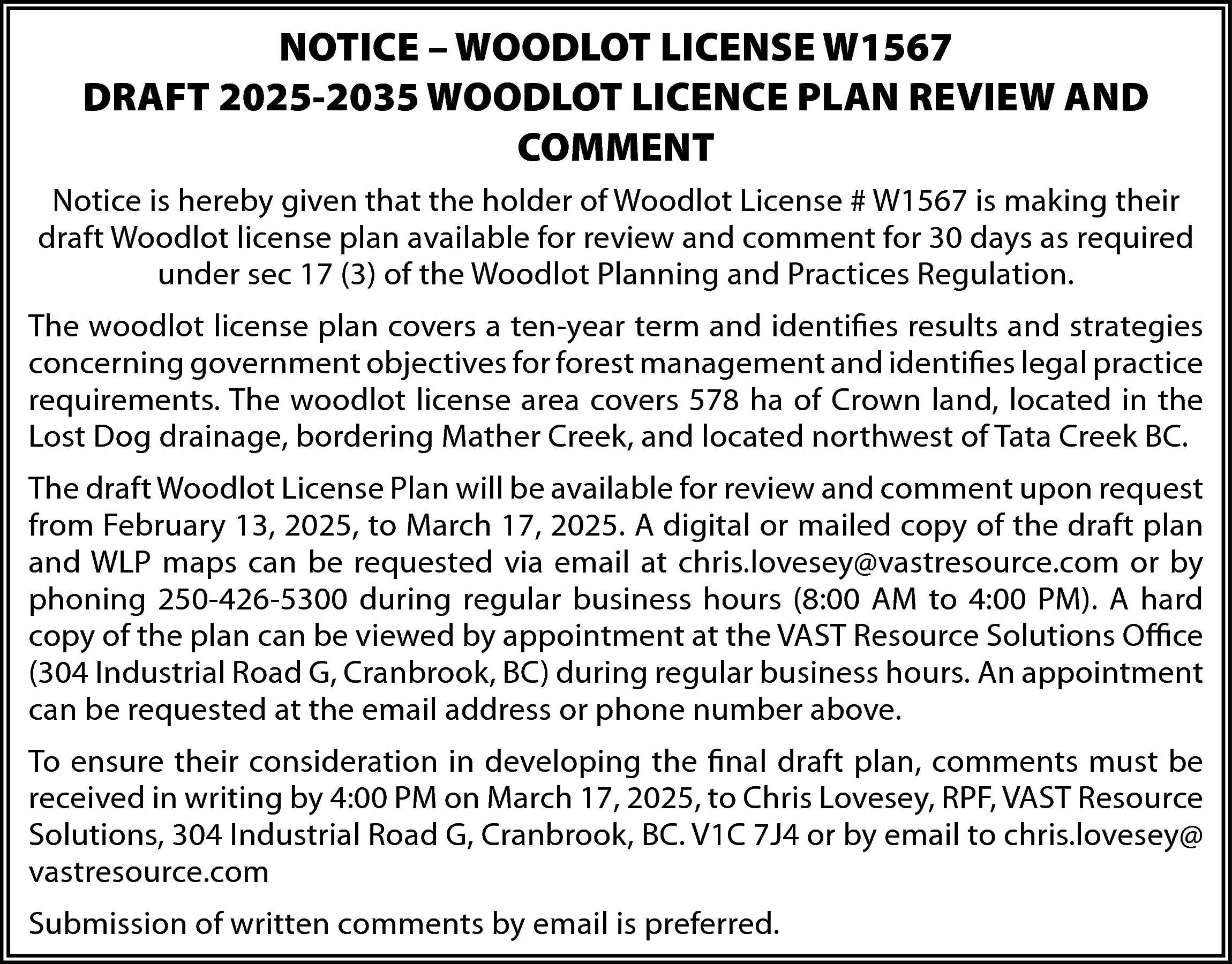 NOTICE – WOODLOT LICENSE W1567  NOTICE – WOODLOT LICENSE W1567  DRAFT 2025-2035 WOODLOT LICENCE PLAN REVIEW AND  COMMENT  Notice is hereby given that the holder of Woodlot License # W1567 is making their  draft Woodlot license plan available for review and comment for 30 days as required  under sec 17 (3) of the Woodlot Planning and Practices Regulation.  The woodlot license plan covers a ten-year term and identifies results and strategies  concerning government objectives for forest management and identifies legal practice  requirements. The woodlot license area covers 578 ha of Crown land, located in the  Lost Dog drainage, bordering Mather Creek, and located northwest of Tata Creek BC.  The draft Woodlot License Plan will be available for review and comment upon request  from February 13, 2025, to March 17, 2025. A digital or mailed copy of the draft plan  and WLP maps can be requested via email at chris.lovesey@vastresource.com or by  phoning 250-426-5300 during regular business hours (8:00 AM to 4:00 PM). A hard  copy of the plan can be viewed by appointment at the VAST Resource Solutions Office  (304 Industrial Road G, Cranbrook, BC) during regular business hours. An appointment  can be requested at the email address or phone number above.  To ensure their consideration in developing the final draft plan, comments must be  received in writing by 4:00 PM on March 17, 2025, to Chris Lovesey, RPF, VAST Resource  Solutions, 304 Industrial Road G, Cranbrook, BC. V1C 7J4 or by email to chris.lovesey@  vastresource.com  Submission of written comments by email is preferred.    