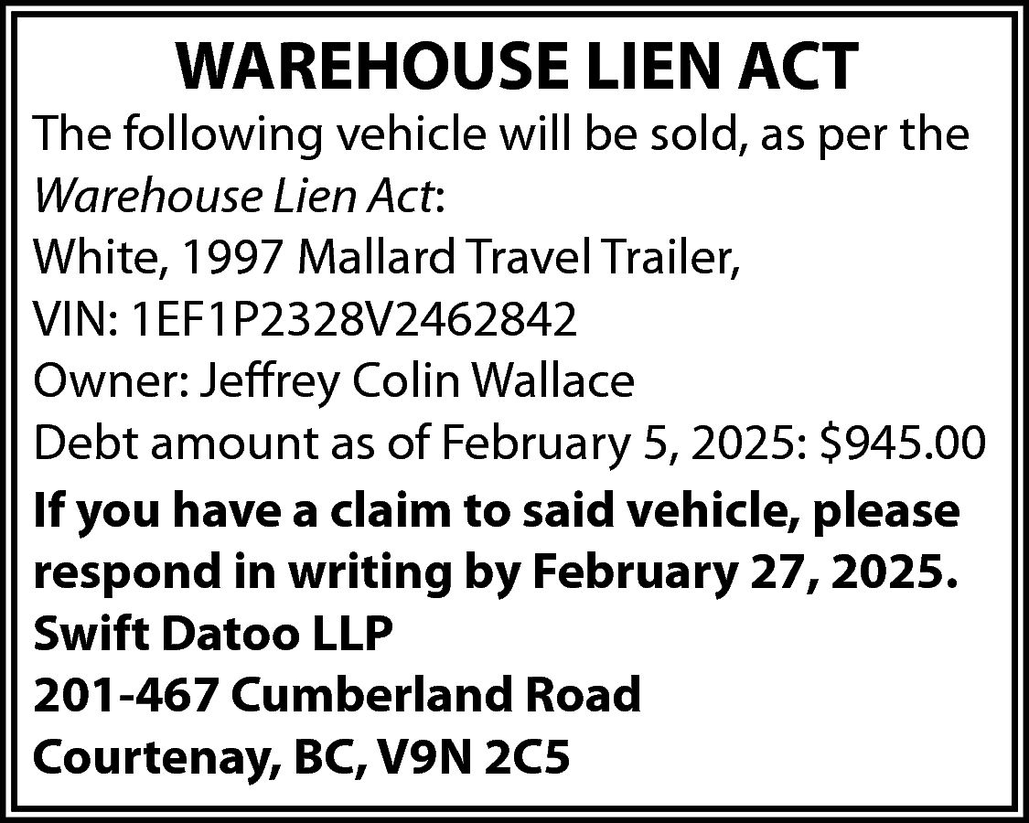 WAREHOUSE LIEN ACT <br> <br>The  WAREHOUSE LIEN ACT    The following vehicle will be sold, as per the  Warehouse Lien Act:  White, 1997 Mallard Travel Trailer,  VIN: 1EF1P2328V2462842  Owner: Jeffrey Colin Wallace  Debt amount as of February 5, 2025: $945.00  If you have a claim to said vehicle, please  respond in writing by February 27, 2025.  Swift Datoo LLP  201-467 Cumberland Road  Courtenay, BC, V9N 2C5    