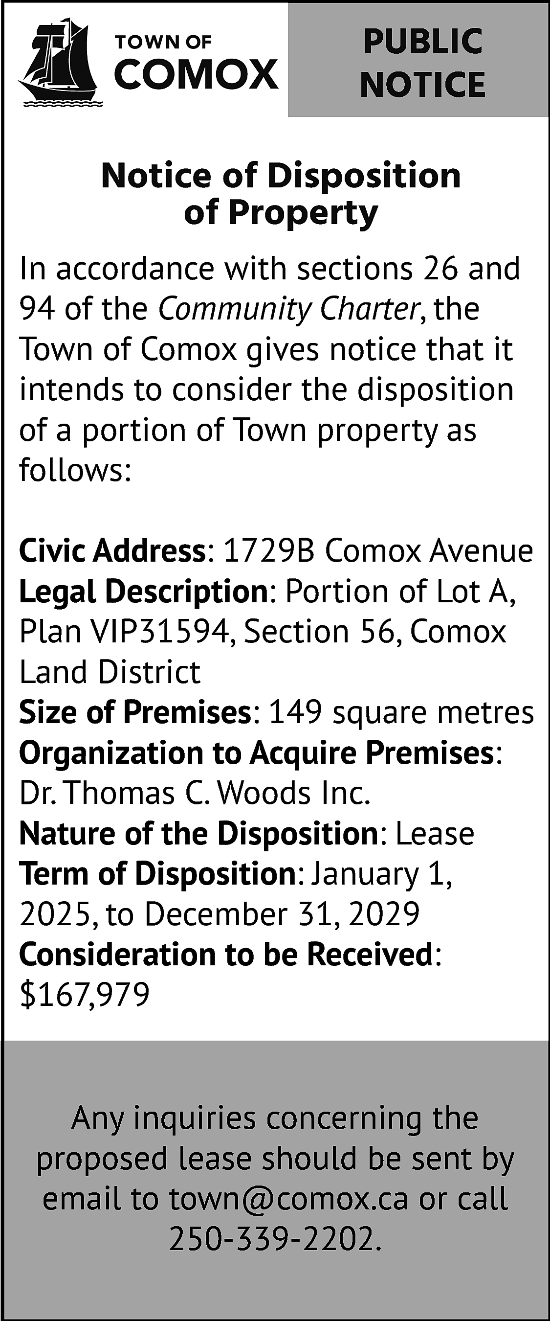 PUBLIC <br>NOTICE <br>Notice of Disposition  PUBLIC  NOTICE  Notice of Disposition  of Property  In accordance with sections 26 and  94 of the Community Charter, the  Town of Comox gives notice that it  intends to consider the disposition  of a portion of Town property as  follows:  Civic Address: 1729B Comox Avenue  Legal Description: Portion of Lot A,  Plan VIP31594, Section 56, Comox  Land District  Size of Premises: 149 square metres  Organization to Acquire Premises:  Dr. Thomas C. Woods Inc.  Nature of the Disposition: Lease  Term of Disposition: January 1,  2025, to December 31, 2029  Consideration to be Received:  $167,979  Any inquiries concerning the  proposed lease should be sent by  email to town@comox.ca or call  250-339-2202.    