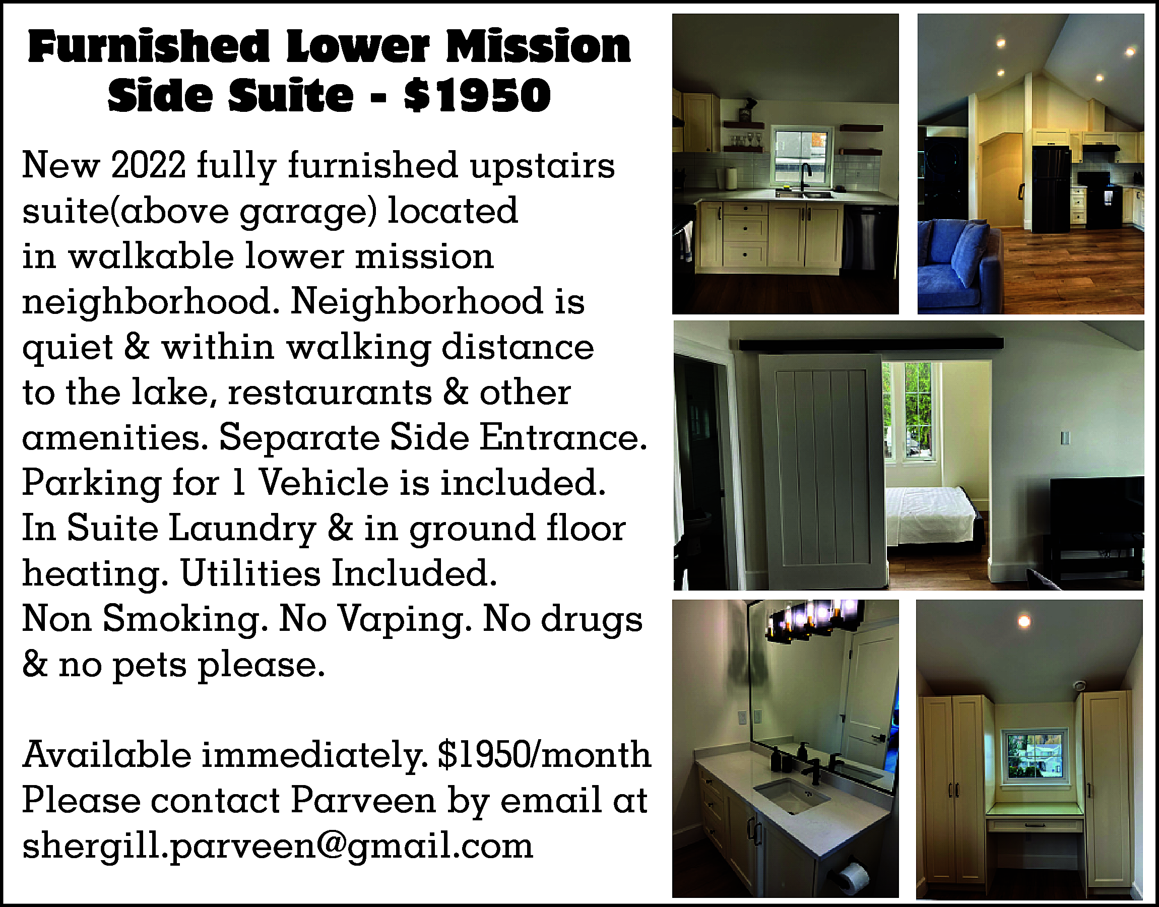 Furnished Lower Mission <br>Side Suite  Furnished Lower Mission  Side Suite - $1950  New 2022 fully furnished upstairs  suite(above garage) located  in walkable lower mission  neighborhood. Neighborhood is  quiet & within walking distance  to the lake, restaurants & other  amenities. Separate Side Entrance.  Parking for 1 Vehicle is included.  In Suite Laundry & in ground floor  heating. Utilities Included.  Non Smoking. No Vaping. No drugs  & no pets please.  Available immediately. $1950/month  Please contact Parveen by email at  shergill.parveen@gmail.com    