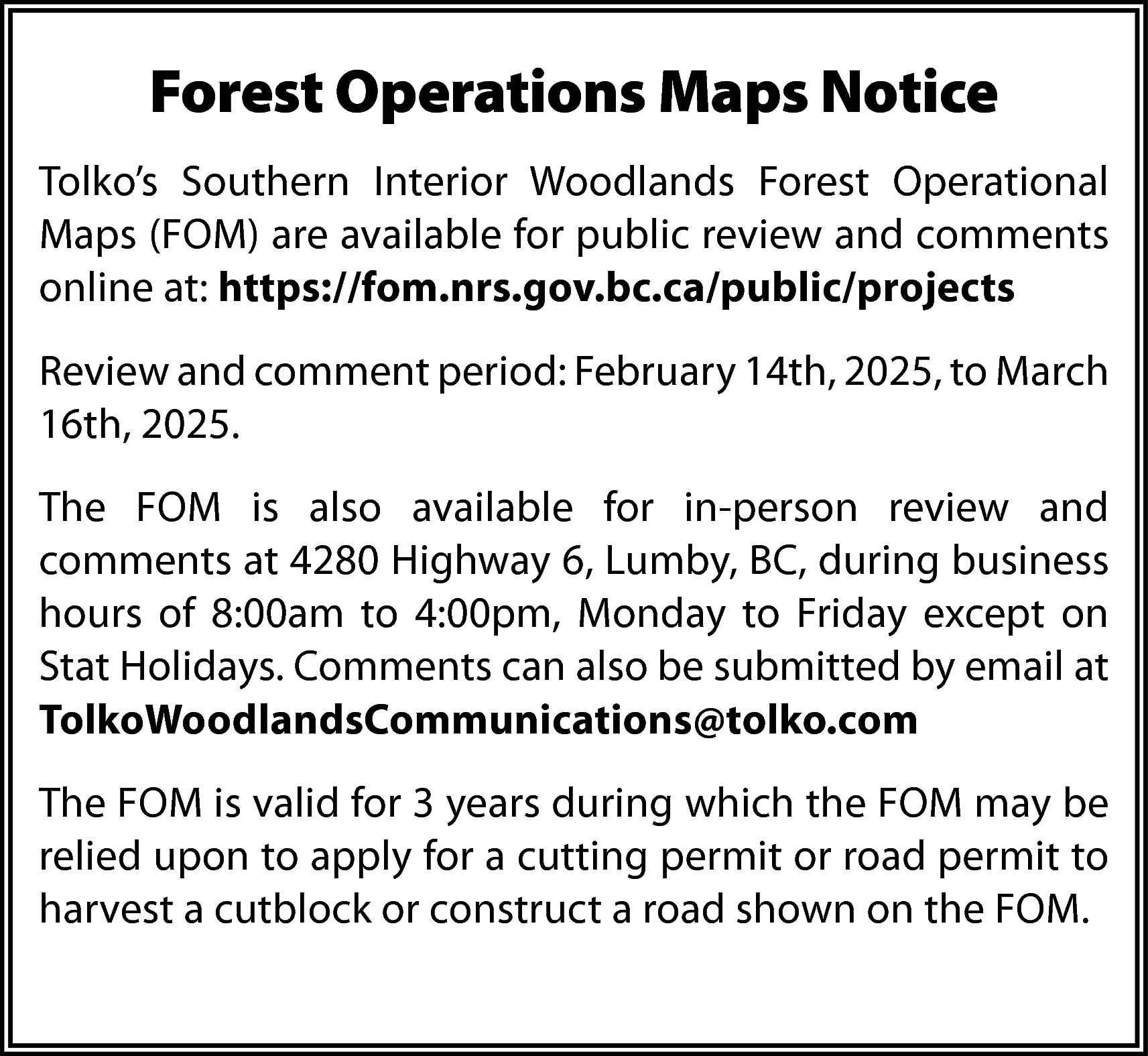 Forest Operations Maps Notice <br>Tolko’s  Forest Operations Maps Notice  Tolko’s Southern Interior Woodlands Forest Operational  Maps (FOM) are available for public review and comments  online at: https://fom.nrs.gov.bc.ca/public/projects  Review and comment period: February 14th, 2025, to March  16th, 2025.  The FOM is also available for in-person review and  comments at 4280 Highway 6, Lumby, BC, during business  hours of 8:00am to 4:00pm, Monday to Friday except on  Stat Holidays. Comments can also be submitted by email at  TolkoWoodlandsCommunications@tolko.com  The FOM is valid for 3 years during which the FOM may be  relied upon to apply for a cutting permit or road permit to  harvest a cutblock or construct a road shown on the FOM.    