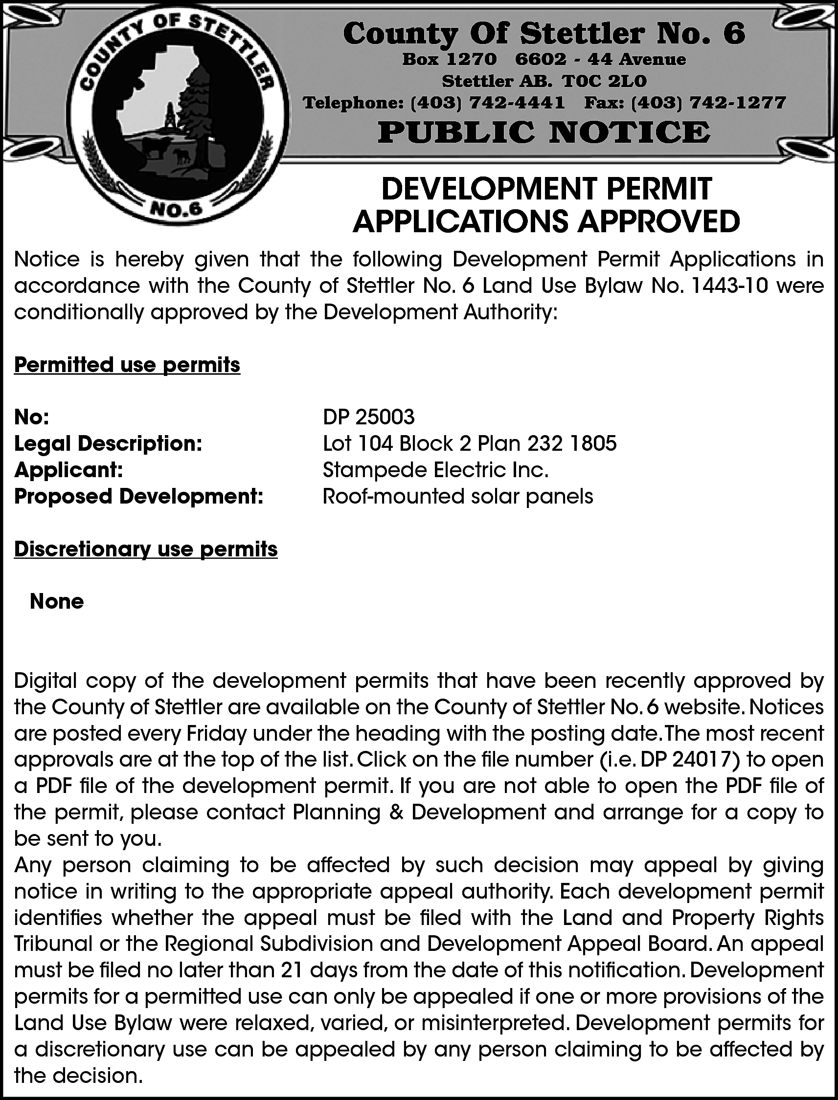 County Of Stettler No. 6  County Of Stettler No. 6    Box 1270 6602 - 44 Avenue  Stettler AB. T0C 2L0  Telephone: (403) 742-4441 Fax: (403) 742-1277    PUBLIC NOTICE    DEVELOPMENT PERMIT  APPLICATIONS APPROVED  Notice is hereby given that the following Development Permit Applications in  accordance with the County of Stettler No. 6 Land Use Bylaw No. 1443-10 were  conditionally approved by the Development Authority:  Permitted use permits  No:  Legal Description:  Applicant:  Proposed Development:    DP 25003  Lot 104 Block 2 Plan 232 1805  Stampede Electric Inc.  Roof-mounted solar panels    Discretionary use permits  None  Digital copy of the development permits that have been recently approved by  the County of Stettler are available on the County of Stettler No. 6 website. Notices  are posted every Friday under the heading with the posting date.The most recent  approvals are at the top of the list. Click on the file number (i.e. DP 24017) to open  a PDF file of the development permit. If you are not able to open the PDF file of  the permit, please contact Planning & Development and arrange for a copy to  be sent to you.  Any person claiming to be affected by such decision may appeal by giving  notice in writing to the appropriate appeal authority. Each development permit  identifies whether the appeal must be filed with the Land and Property Rights  Tribunal or the Regional Subdivision and Development Appeal Board. An appeal  must be filed no later than 21 days from the date of this notification. Development  permits for a permitted use can only be appealed if one or more provisions of the  Land Use Bylaw were relaxed, varied, or misinterpreted. Development permits for  a discretionary use can be appealed by any person claiming to be affected by  the decision.    