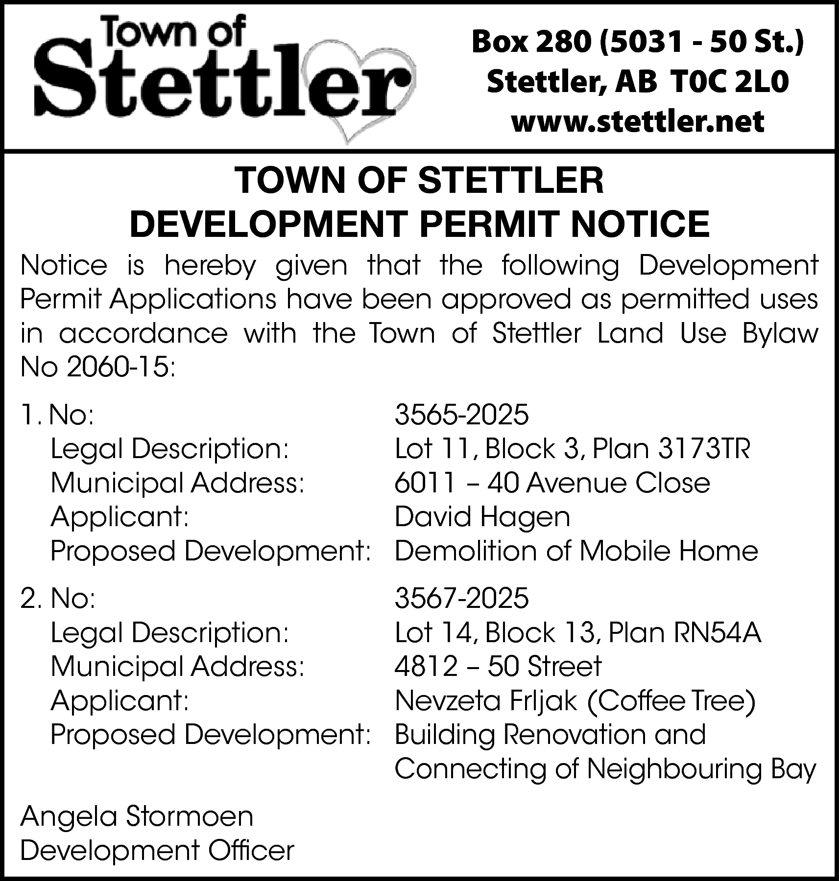 Box 280 (5031 - 50  Box 280 (5031 - 50 St.)  Stettler, AB T0C 2L0  www.stettler.net    TOWN OF STETTLER  DEVELOPMENT PERMIT NOTICE    Notice is hereby given that the following Development  Permit Applications have been approved as permitted uses  in accordance with the Town of Stettler Land Use Bylaw  No 2060-15:  1. No:  Legal Description:  Municipal Address:  Applicant:  Proposed Development:    3565-2025  Lot 11, Block 3, Plan 3173TR  6011 – 40 Avenue Close  David Hagen  Demolition of Mobile Home    2. No:  Legal Description:  Municipal Address:  Applicant:  Proposed Development:    3567-2025  Lot 14, Block 13, Plan RN54A  4812 – 50 Street  Nevzeta Frljak (Coffee Tree)  Building Renovation and  Connecting of Neighbouring Bay    Angela Stormoen  Development Officer    