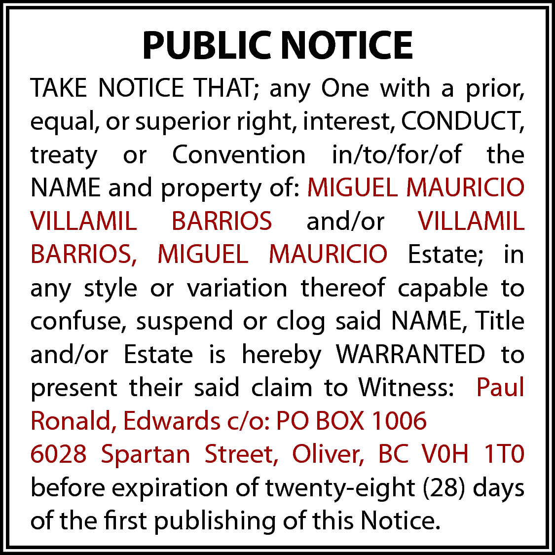 PUBLIC NOTICE <br>TAKE NOTICE THAT;  PUBLIC NOTICE  TAKE NOTICE THAT; any One with a prior,  equal, or superior right, interest, CONDUCT,  treaty or Convention in/to/for/of the  NAME and property of: MIGUEL MAURICIO  VILLAMIL BARRIOS and/or VILLAMIL  BARRIOS, MIGUEL MAURICIO Estate; in  any style or variation thereof capable to  confuse, suspend or clog said NAME, Title  and/or Estate is hereby WARRANTED to  present their said claim to Witness: Paul  Ronald, Edwards c/o: PO BOX 1006  6028 Spartan Street, Oliver, BC V0H 1T0  before expiration of twenty-eight (28) days  of the first publishing of this Notice.    