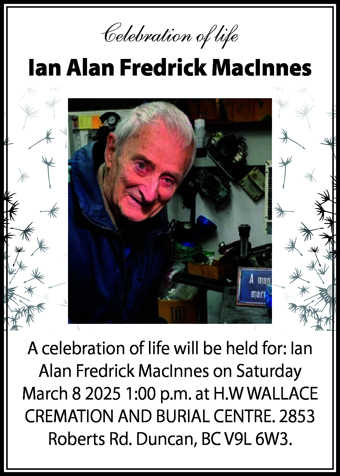 Celebration of life <br>Ian Alan  Celebration of life  Ian Alan Fredrick MacInnes    A celebration of life will be held for: Ian  Alan Fredrick MacInnes on Saturday  March 8 2025 1:00 p.m. at H.W WALLACE  CREMATION AND BURIAL CENTRE. 2853  Roberts Rd. Duncan, BC V9L 6W3.    