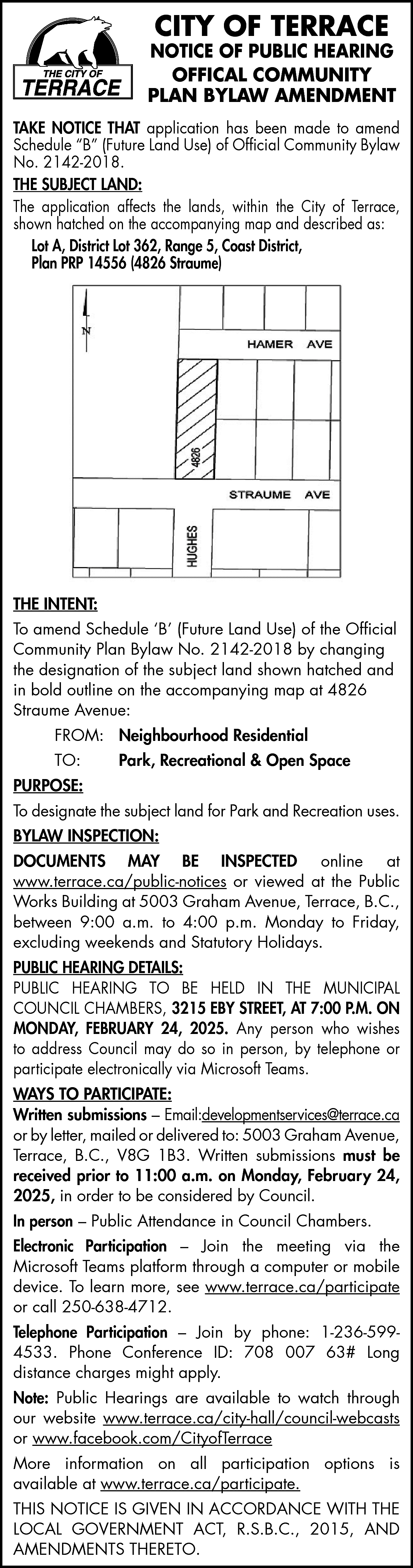 CITY OF TERRACE <br> <br>NOTICE  CITY OF TERRACE    NOTICE OF PUBLIC HEARING  OFFICAL COMMUNITY  PLAN BYLAW AMENDMENT  TAKE NOTICE THAT application has been made to amend  Schedule “B” (Future Land Use) of Official Community Bylaw  No. 2142-2018.  THE SUBJECT LAND:  The application affects the lands, within the City of Terrace,  shown hatched on the accompanying map and described as:  Lot A, District Lot 362, Range 5, Coast District,  Plan PRP 14556 (4826 Straume)    THE INTENT:  To amend Schedule ‘B’ (Future Land Use) of the Official  Community Plan Bylaw No. 2142-2018 by changing  the designation of the subject land shown hatched and  in bold outline on the accompanying map at 4826  Straume Avenue:  FROM: Neighbourhood Residential  TO:    Park, Recreational & Open Space    PURPOSE:  To designate the subject land for Park and Recreation uses.  BYLAW INSPECTION:  DOCUMENTS MAY BE INSPECTED online at  www.terrace.ca/public-notices or viewed at the Public  Works Building at 5003 Graham Avenue, Terrace, B.C.,  between 9:00 a.m. to 4:00 p.m. Monday to Friday,  excluding weekends and Statutory Holidays.  PUBLIC HEARING DETAILS:  PUBLIC HEARING TO BE HELD IN THE MUNICIPAL  COUNCIL CHAMBERS, 3215 EBY STREET, AT 7:00 P.M. ON  MONDAY, FEBRUARY 24, 2025. Any person who wishes  to address Council may do so in person, by telephone or  participate electronically via Microsoft Teams.  WAYS TO PARTICIPATE:  Written submissions – Email:developmentservices@terrace.ca  or by letter, mailed or delivered to: 5003 Graham Avenue,  Terrace, B.C., V8G 1B3. Written submissions must be  received prior to 11:00 a.m. on Monday, February 24,  2025, in order to be considered by Council.  In person – Public Attendance in Council Chambers.  Electronic Participation – Join the meeting via the  Microsoft Teams platform through a computer or mobile  device. To learn more, see www.terrace.ca/participate  or call 250-638-4712.  Telephone Participation – Join by phone: 1-236-5994533. Phone Conference ID: 708 007 63# Long  distance charges might apply.  Note: Public Hearings are available to watch through  our website www.terrace.ca/city-hall/council-webcasts  or www.facebook.com/CityofTerrace  More information on all participation options is  available at www.terrace.ca/participate.  THIS NOTICE IS GIVEN IN ACCORDANCE WITH THE  LOCAL GOVERNMENT ACT, R.S.B.C., 2015, AND  AMENDMENTS THERETO.    