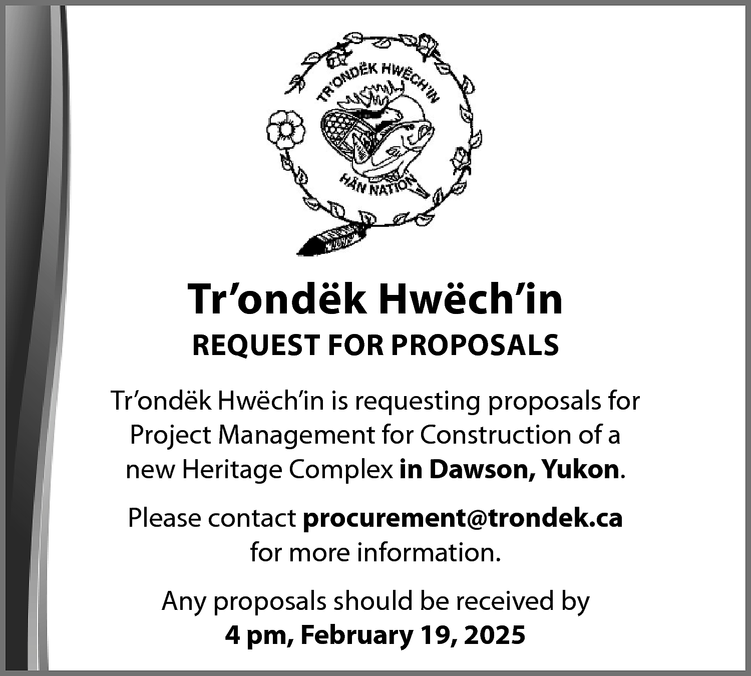 Tr’ondëk Hwëch’in <br>REQUEST FOR PROPOSALS  Tr’ondëk Hwëch’in  REQUEST FOR PROPOSALS    Tr’ondëk Hwëch’in is requesting proposals for  Project Management for Construction of a  new Heritage Complex in Dawson, Yukon.  Please contact procurement@trondek.ca  for more information.  Any proposals should be received by  4 pm, February 19, 2025    