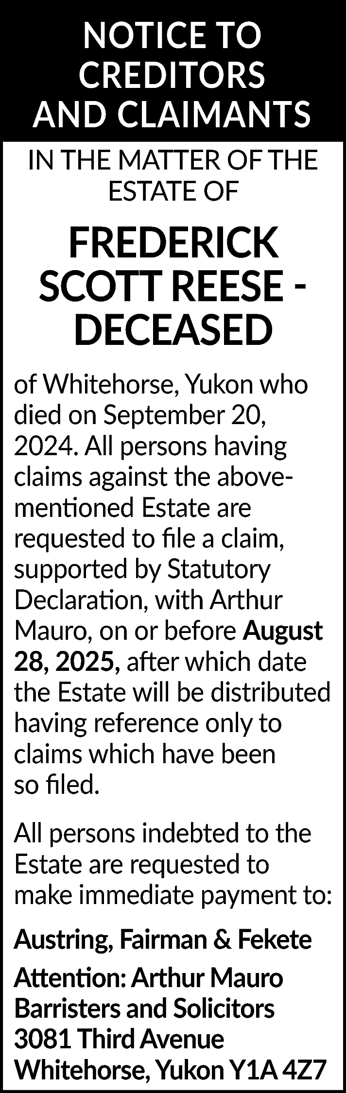 NOTICE TO <br>CREDITORS <br>AND CLAIMANTS  NOTICE TO  CREDITORS  AND CLAIMANTS  IN THE MATTER OF THE  ESTATE OF    FREDERICK  SCOTT REESE DECEASED  of Whitehorse, Yukon who  died on September 20,  2024. All persons having  claims against the abovementioned Estate are  requested to file a claim,  supported by Statutory  Declaration, with Arthur  Mauro, on or before August  28, 2025, after which date  the Estate will be distributed  having reference only to  claims which have been  so filed.  All persons indebted to the  Estate are requested to  make immediate payment to:  Austring, Fairman & Fekete  Attention: Arthur Mauro  Barristers and Solicitors  3081 Third Avenue  Whitehorse, Yukon Y1A 4Z7    